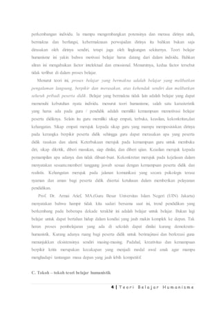 4 | T e o r i B e l a j a r H u m a n i s m e
perkembangan individu. Ia mampu mengembangkan potensinya dan merasa dirinya utuh,
bermakna dan berfungsi, kebermaknaan perwujudan dirinya itu bahkan bukan saja
dirasakan oleh dirinya sendiri, tetapi juga oleh lingkungan sekitarnya. Teori belajar
humanisme ini yakin bahwa motivasi belajar harus datang dari dalam individu. Bahkan
aliran ini mengabaikan factor intelektual dan emosional. Menurutnya, kedua factor tersebut
tidak terlibat di dalam proses belajar.
Menurut teori ini, proses belajar yang bermakna adalah belajar yang melibatkan
pengalaman langsung, berpikir dan merasakan, atas kehendak sendiri dan melibatkan
seluruh pribadi peserta didik. Belajar yang bermakna tidak lain adalah belajar yang dapat
memenuhi kebutuhan nyata individu. menurut teori humanisme, salah satu karasteristik
yang harus ada pada guru / pendidik adalah memiliki kemampuan memotivasi belajar
peserta didiknya. Selain itu guru memiliki sikap empati, terbuka, keaslian, kekonkritan,dan
kehangatan. Sikap empati merujuk kepada sikap guru yang mampu memposisiskan dirinya
pada kerangka berpikir peserta didik sehingga guru dapat merasakan apa yang peserta
didik rasakan dan alami. Keterbukaan merujuk pada kemampuan guru untuk membuka
diri, sikap dikritik, diberi masukan, siap dinilai, dan diberi ujian. Keaslian merujuk kepada
pemampilan apa adanya dan tidak dibuat-buat. Kekonkretan merujuk pada kejelasan dalam
menyatakan sesuatu.memberi tanggung jawab sesuai dengan kemampuan peserta didik dan
realistis. Kehangatan merujuk pada jalanan komunikasi yang secara psikologis terasa
nyaman dan aman bagi peserta didik disertai ketulusan dalam memberikan pelayanan
pendidikan.
Prof. Dr. Armai Arief, MA.(Guru Besar Universitas Islam Negeri (UIN) Jakarta)
menyatakan bahwa hampir tidak kita sadari bersama saat ini, trend pendidikan yang
berkembang pada beberapa dekade terakhir ini adalah belajar untuk belajar. Bukan lagi
belajar untuk dapat bertahan hidup dalam kondisi yang jauh makin komplek ke depan. Tak
heran proses pembelajaran yang ada di sekolah dapat dinilai kurang demokratis-
humanistik. Kurang adanya ruang bagi peserta didik untuk berimajinasi dan berkreasi guna
menunjukkan eksistensinya sendiri masing-masing. Padahal, kreativitas dan kemampuan
berpikir kritis merupakan kecakapan yang menjadi modal awal anak agar mampu
menghadapi tantangan masa depan yang jauh lebih kompetitif.
C. Tokoh – tokoh teori belajar humanistik
 