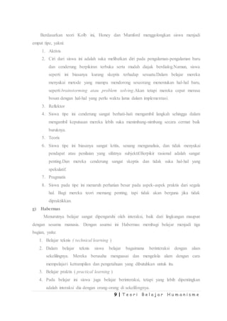 9 | T e o r i B e l a j a r H u m a n i s m e
Berdasarkan teori Kolb ini, Honey dan Mumford menggolongkan siswa menjadi
empat tipe, yakni:
1. Aktivis
2. Ciri dari siswa ini adalah suka melibatkan diri pada pengalaman-pengalaman baru
dan cenderung berpikiran terbuka serta mudah diajak berdialog.Namun, siswa
seperti ini biasanya kurang skeptis terhadap sesuatu.Dalam belajar mereka
menyukai metode yang mampu mendorong seseorang menemukan hal-hal baru,
seperti brainstorming atau problem solving.Akan tetapi mereka cepat merasa
bosan dengan hal-hal yang perlu waktu lama dalam implementasi.
3. Reflektor
4. Siswa tipe ini cenderung sangat berhati-hati mengambil langkah sehingga dalam
mengambil keputusan mereka lebih suka menimbang-nimbang secara cermat baik
buruknya.
5. Teoris
6. Siswa tipe ini biasanya sangat kritis, senang menganalisis, dan tidak menyukai
pendapat atau penilaian yang sifatnya subjektif.Berpikir rasional adalah sangat
penting.Dan mereka cenderung sangat skeptis dan tidak suka hal-hal yang
spekulatif.
7. Pragmatis
8. Siswa pada tipe ini menaruh perhatian besar pada aspek-aspek praktis dari segala
hal. Bagi mereka teori memang penting, tapi tidak akan berguna jika tidak
dipraktikkan.
g) Habermas
Menurutnya belajar sangat dipengaruhi oleh interaksi, baik dari lingkungan maupun
dengan sesama manusia. Dengan asumsi ini Habermas membagi belajar menjadi tiga
bagian, yaitu:
1. Belajar teknis ( technical learning )
2. Dalam belajar teknis siswa belajar bagaimana berinteraksi dengan alam
sekelilingnya. Mereka berusaha menguasai dan mengelola alam dengan cara
mempelajari ketrampilan dan pengetahuan yang dibutuhkan untuk itu.
3. Belajar praktis ( practical learning )
4. Pada belajar ini siswa juga belajar berinteraksi, tetapi yang lebih dipentingkan
adalah interaksi dia dengan orang-orang di sekelilingnya.
 