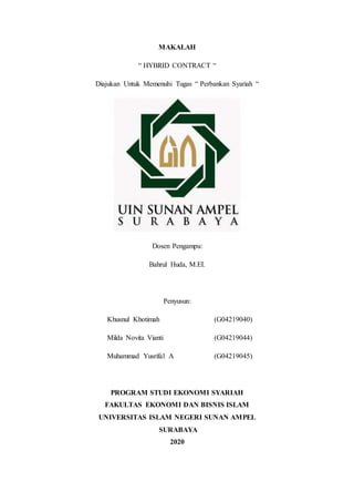 MAKALAH
“ HYBRID CONTRACT “
Diajukan Untuk Memenuhi Tugas “ Perbankan Syariah “
Dosen Pengampu:
Bahrul Huda, M.EI.
Penyusun:
Khusnul Khotimah (G04219040)
Milda Novita Vianti (G04219044)
Muhammad Yusrifal A (G04219045)
PROGRAM STUDI EKONOMI SYARIAH
FAKULTAS EKONOMI DAN BISNIS ISLAM
UNIVERSITAS ISLAM NEGERI SUNAN AMPEL
SURABAYA
2020
 