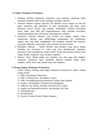 3
1.4 Tujuan Manajemen Perkantoran
1. Menerima Informasi Manajemen perkantoran yang membantu manajemen dalam
pembuatan keputusan tidak bersifat menunggu datangnya informasi .
2. Mencatat Informasi Segenap fakta,data dan informasi relevan dengan visi misi dan
tujuan manajemen yang diterimanya itu perlu dicatatdengan rajin dalam sistem
pencatatan (record system) yang memadai. Pembentukan kebiasaan berkomikasi
secara tulisan ,akan lebih jauh berguna,khususnya untuk keperluan kecermatan,
ketepatan,kepraktisan,serta perencanaan dan pengawasan informasi.
3. Memproses Informasi Informasi yang bermutu dan lengkap menjadi bahan
memprosesan informasi yang efektif,sehingga penganalisisan dan penafsirannya
menjadi suatu yang dapat menghindarkan dari keputusan spekulatif dan keputusan
yang hanya didasarkan pada metode coba-coba (trial and error metode).
4. Menyajikan Informasi Setelah informasi yang bermakna (yang relevan dengan
kebutuhan dan berorientasi ke waktu yang akan datang)tersedia, manajemen
perkantoran perlu menyajikannya dengan standar metode dan prosedur tertentu sesuai
dengan hierakhi manajemen yang ada dalam organisasi.
5. Merawat Aktiva Melalui analisa dan penafsiran atas data yang telah dimilinya,
manajemen perkantoran dapat memberika informasi mengenai seluruh aktiva
mengenai seluruh aktiva yang menjadi harta suatu organisasi.
1.5 Ruang Lingkup Manajemen Perkantoran:
Charles o.Libbey membagi ruang lingkup manajemen perakntoran ke dalam 9 bidang
sebagai berikut:
1) Office space(Ruang Perkantoran)
2) Office Cominnicccation (Komunikasi Kantor)
3) Office Personal(Kepegawaian/manajemen Sumber Daya Manusia)
4) Furniture and Equipment (Perabotan dan perlengkapan)
5) Aplliances and machine (Peralatan dan mesin-mesin kantor)
6) Supplies and Stationary(Perbekalan dan keperluan Alat Tulis)
7) Methods(Metode)
8) Records(Warta)
9) Executive Control (Kontrol Pejabat Pimpinan)
 