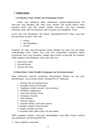 4
2. Fasilitas Kantor
2.1.Pengertian Umum Fasilitas atau Perlengkapan Kantor
Kantor yang berlangsung dalam melaksanakan kegiatan-kegiatannya,terdiri dari
unsur-unsur yang diperlukan serta ditata secara harmonis oleh seorang manajer kantor
Organisasi kantor yang baik tentunya memiliki unsur-unsur yang dapat menunjang
pelaksanaan kerja, salah satu diantaranya yaitu tersedianya alat perlengkapan kantor
Seperti yang telah dikemukakan oleh Pramuji Atmusudirdjo(1986;86) bahwa unsur-unsur
dari pada kantor ada tiga(3) unsur yaitu:
1. Gedung
2. Alat Perlengkapan
3. Personil
Pengaturan tata ruang yang baik,tergantung kepada kebutuhan dan situasi yang ada dengan
memperhitungkan factor efisiensi kerja yang akan dicapai.Dalam pencapaian efisiensi
kerja,banayak factor yang menentukan sehingga tujuan tersebut tercapai,salah satu bagiannya
adalah pengadaan alat perlengkapan kantor yang terdiri dari:
1. Mesin-mesin kantor
2. Perabotan Kantor
3. Alat-alat tulis kantor
2.2.Faktor-faktor Untuk Memilih Perlengkapan dan Mesin-mesin kantor
Dalam pelaksanaan pekerjaan perencanaan kantor,terdapat beberapa hal yang harus
dipertimbangkan secara seksama menurut Moekijat(1986:143 diantaranya:
1. Pekerjaan dan cara penyelesaiannya
2. Kebutuhan Pegawai Perseorangan
3. Penghematan jumlah dan nialai waktu seluruhnya
4. Fleksibilitas penggunaanya
5. Harga dan Penanaman Modal
6. Kemampuan Kesatuan
7. Nilai Keindahan
8. Preferensi Pegawai
9. Pengaruh terhadap syarat-syarat pegawai
10. Ramalan mengenai beban pekerjaan
11. Kualitas pekerjaan tata usaha
12. Keperluan untuk salinan-salinan dan data statistik
Dalam pengadaan perkakas kantor,perlu dipertimbangkan factor-faktor berikut ini,seperti
yang dikemukakan oleh Moekijat(1986:148)
a. Harus menghemat ruang lantai
 