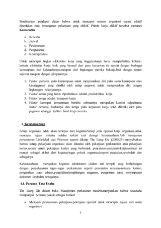 7
Berdasarkan pendapat diatas bahwa untuk mencapai sasaran organisasi secara efektif
diperlukan pula penanganan pekerjaan yang efektif. Prinsip kerja efektif tersebut menururt
Komarudin :
a. Rencana
b. Jadwal
c. Pelaksanaan
d. Pengukuran
e. Kontraprestasi
Untuk mencapai tingkat efektivitas kerja yang tinggi,tentunya harus memperhatika kriteria-
kriteria efektivitas kerja baik yang berasal dari para karyawan itu sendiri dengan berbagai
kemampuan dan kelemahannya,maupun dari lingkungan mereka bekerja,baik dengan teman
sejawat maupun dengan pimpinannya.
1. Faktor pertama yaitu kemampuan untuk menyesuaikan diri yaitu suatu kemapuan atau
kesanggupan yang dimiliki oleh setiap pegawai untuk menyesuaikan diri dengan
lingkungan pekerjaannya.
2. Faktor kedua yang harus diperhatikan adalah produktifitas kerja.
3. Faktor ketiga adalah kepuasan kerja.
4. Faktor keempat kemampuan berlaba sebenarnya merupakan kondisi sejauhmana
faktor pertama, keduanya dan ketiga yaitu kepuasan kerja telah dilimilki oleh para
pegawai sehingga terlihat hasil kerja mereka.
4. Ketatausahaan
Setiap organisasi tidak akan terlepas dari kegiatan.Setiap jenis operasi kerja organisasi,untuk
mencapai tujuan tertentu selalau terkait erat denagn ketatausahaan.Ahli manajemen
perkantoran Littlefieled dan Peterson seperti dikutip The Liang Gie (2000:29) menyebutkan
bahwa setiap pekerjaan organisasi akan ditandai oleh pekerjaan perkantoran atau pekerjaan
kertas.secara umum pekerjaan kertas yang berbentuk pencatatan-pencatatn/ketatausahaan ini
muncul sebagai akibat dari kegiatan/tugas pokok organisasi,seperti penjualan,pembelain dan
sebagainya.
Ketatausahaan merupakan kegiatan administarsi (dalam arti sempit) yang berhubungan
dengan penyelesaiaan tugas-tugas perkantoran seperti pencatatan rencana-rencana kantor,
pengandaan surat edaran,pengolahan/penghitungan anggaran, pengiriman surat, penyimpanan
dokumen /arsipdan sebagainya.
4.1. Peranan Tata Usaha
The Liang Gie dalam buku Maanjemen perkatoran modern,menyatakan bahwa tatausaha
mempunyai peranan pokok sebagai berikut:
a. Melayani pelaksanaan pekerjaan-pekerjaan operatif untuk mencapai tujuan dari suatu
organisasi
 