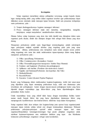 9
Kesimpulan
Setiap organisasi memerlukan adanya pelimpahan wewenang, sampai kepada rincian
tugas masing-masing pihak yang terlibat dalam organisasi tersebut agar pelaksanaannya dapat
dilakukan secara sistematis untuk mencapai tujuan bersama. Salah satu prasarana terdapatnya
suatu perkantoran, yaitu :
1) Tempat diselenggarakannya kegiatan menangani informasi
2) Proses menangani informasi mulai dari menerima, mengumpulkan, mengolah,
menyimpan, sampai menyalurkan/ mendistribusikan informasi.
Dimana bahwa setiap keputusan yang akan dan telah diambil atau ditetapkan dalam suatu
organisasi perlu dicatat, diolah dan disimpan dengan baik sebagai bukti dimasa yang akan
datang.
Manajemen perkantoran adalah suatu fungsi-fungsi tertentu,fungsinya adalah sekelompok
tugas pekerjaaan meliputi sejumlah aktivitas yang tergolong pada jenis yang sama
berdasarkan sifatnya, pelaksanaanya atau merupakan suatu urutan ataupun secara praktis
saling tergantung satu sama lain untuk melaksanakan tujuan-tujuannya dalam ruang lingkup
manajemen perkantoran yaitu :
1) Office space(Ruang Perkantoran)
2) Office Cominnicccation (Komunikasi Kantor)
3) Office Personal(Kepegawaian/manajemen Sumber Daya Manusia)
4) Furniture and Equipment (Perabotan dan perlengkapan)
5) Aplliances and machine (Peralatan dan mesin-mesin kantor)
6) Supplies and Stationary(Perbekalan dan keperluan Alat Tulis)
7) Methods(Metode)
8) Records(Warta)
9) Executive Control (Kontrol Pejabat Pimpinan)
Kantor yang berlangsung dalam melaksanakan kegiatan-kegiatannya, terdiri dari unsur-unsur
yang diperlukan yang dapat menunjang pelaksanaan kerja, salah satu diantaranya yaitu
tersedianya alat perlengkapan kantor dengan macam-macam pelengkapan kantor yang harus
dipenuhi dengan terpenuhinya juga faktor-faktor yang harus dipertimbangkan dalam
pemenuhan fasitas kantor.
Untuk terpenuhinya kerja yang efektif tidak hanya dengan terpenuhinya fasilitas kantor
namun masih banyak faktor lain yang harus diperhatikan diantaranya faktor yang
mempengaruhi keefektivitasan dan kriteria-kriteria efektivitas kerja dalam berorganisasi.
Setiap organisasi tidak akan terlepas dari kegiatan.Setiap jenis operasi kerja organisasi,untuk
mencapai tujuan tertentu selalau terkait erat dengan ketatausahaan diantaranya: Melayani
pelaksanaan pekerjaan-pekerjaan operatif untuk mencapai tujuan dari suatu
organisasi,Menyediakan keterangan-keterangan bagi pucuk pimpinan oraganisasi untuk
membuat keputusan-keputusan atau melakukan tindakan yang tepat dan Membantu
kelancaran perkembanagn oraganisasi sebagai suatu keseluruhan.
 