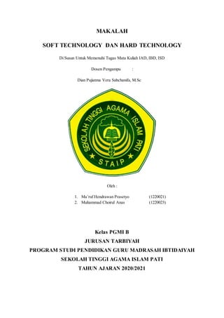 MAKALAH
SOFT TECHNOLOGY DAN HARD TECHNOLOGY
Di Susun Untuk Memenuhi Tugas Mata Kuliah IAD, IBD, ISD
Dosen Pengampu :
Dian Pujiatma Vera Subchanifa, M.Sc
Oleh :
1. Ma’ruf Hendrawan Prasetyo (1220021)
2. Muhammad Choirul Anas (1220023)
Kelas PGMI B
JURUSAN TARBIYAH
PROGRAM STUDI PENDIDIKAN GURU MADRASAH IBTIDAIYAH
SEKOLAH TINGGI AGAMA ISLAM PATI
TAHUN AJARAN 2020/2021
 