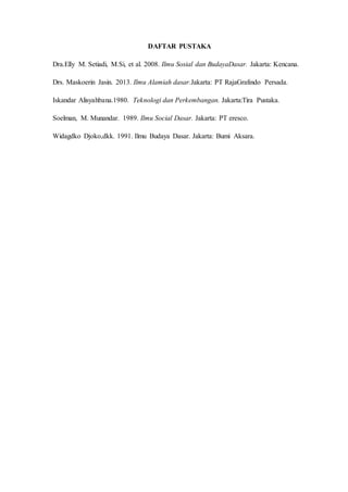 DAFTAR PUSTAKA
Dra.Elly M. Setiadi, M.Si, et al. 2008. Ilmu Sosial dan BudayaDasar. Jakarta: Kencana.
Drs. Maskoerin Jasin. 2013. Ilmu Alamiah dasar.Jakarta: PT RajaGrafindo Persada.
Iskandar Alisyahbana.1980. Teknologi dan Perkembangan. Jakarta:Tira Pustaka.
Soelman, M. Munandar. 1989. Ilmu Social Dasar. Jakarta: PT eresco.
Widagdko Djoko,dkk. 1991. Ilmu Budaya Dasar. Jakarta: Bumi Aksara.
 