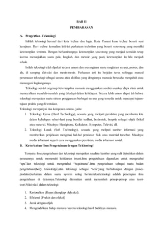 BAB II
PEMBAHASAN
A. Pengertian Teknologi
Isltilah teknologi berasal dari kata techne dan logia. Kata Yunani kuno techne berarti seni
kerajinan. Dari techne kemudian lahirlah perkataan technikos yang berarti seseorang yang memiliki
keterampilan tertentu. Dengan berkembangnya keterampilan seseorang yang menjadi semakin tetap
karena menunjukkan suatu pola, langkah, dan metode yang pasti, keterampilan itu lalu menjadi
tehnik.
Istilah teknologi telah dipakai secara umum dan merangkum suatu rangkaian sarana, proses, dan
ide, di samping alat-alat dan mesin-mesin. Perluasan arti itu berjalan terus sehingga muncul
perumusan teknologi sebagai sarana atau aktifitas yang dengannya manusia berusaha mengubah atau
menangani lingkungannya.
Teknologi adalah segenap keterampilan manusia menggunakan sumber-sumber daya alam untuk
memecahkan masalah-masalah yang dihadapi dalam kehidupan. Secara lebih umum dapat lah bahwa
teknologi merupakan suatu sistem penggunaan berbagai sarana yang tersedia untuk mencapai tujuan-
tujuan praktis yang di tentukan.
Teknologi mempunyai dua komponen utama, yaitu:
1. Teknologi Keras (Hard Technology), sesuatu yang meliputi peralatan yang membantu kita
dalam kehidupan sehari-hari yang bersifat terlihat, berbentuk, berpola sebagai objek fisikal
atau material. Misalnya: Handphone, Kalkulator, Komputer, Televisi, dll.
2. Teknologi Lunak (Soft Technology), sesuatu yang meliputi sumber informasi yang
memberikan penjelasan mengenai hal-hal peralatan fisik atau material tersebut. Misalnya:
media informasi seperti cara menggunakan peralatan, media informasi sosial.
B. Keterkaitan Ilmu Pengetahuan dengan Tekhnologi
Ternyata ilmu pengetahuan dan teknologi merupakan saudara kembar yang sulit dipisahkan dalam
peranannya untuk memenuhi kehidupan insani.ilmu pengetahuan digunakan untuk mengetahui
“apa”dan teknologi untuk mengetahui “bagaimana”.ilmu pengetahuan sebagai suatu badan
pengetahuan(body knowledge),dan teknologi sebagai “seni”yang berhubungan dengan proses
produksi,berkaitan dalam suatu system saling berinteraksi.teknologi adalah penerapan ilmu
pengetahuan di dalamnya.Teknologi ditemukan untuk menambah prinsip-prinsip atau teori-
teori.Nilai-nilai dalam teknologi:
1. Rasionalitas (Dapat ditangkap oleh akal).
2. Efisiensi (Praktis dan efektif)
3. Jarak dengan objek
4. Mengendalikan hidup manusia karena teknologi hasil budidaya manusia.
 