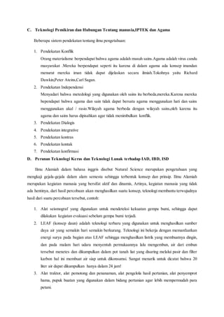 C. Teknologi Pemikiran dan Hubungan Tentang manusia,IPTEK dan Agama
Beberapa sistem pendekatan tentang ilmu pengetahuan:
1. Pendekatan Konflik
Orang materialisme berpendapat bahwa agama adalah musuh sains.Agama adalah virus candu
masyarakat .Mereka berpendapat seperti itu karena di dalam agama ada konsep imandan
menurut mereka iman tidak dapat dijelaskan secara ilmiah.Tokohnya yaitu Richard
Dawkin,Peter Ateins,Carl Sagan.
2. Pendekatan Independensi
Menyadari bahwa metedologi yang digunakan oleh sains itu berbeda,mereka.Karena mereka
bependapat bahwa agama dan sain tidak dapat bersatu agama menggunakan hati dan sains
menggunakan akal / rasio.Wilayah agama berbeda dengan wilayah sains,oleh karena itu
agama dan sains harus dipisahkan agar tidak menimbulkan konflik.
3. Pendekatan Dialogis
4. Pendekatan integrative
5. Pendekatan kontras
6. Pendekatan kontak
7. Pendekatan konfirmasi
D. Peranan Teknologi Keras dan Teknologi Lunak terhadap IAD, IBD, ISD
Ilmu Alamiah dalam bahasa inggris disebut Natural Science merupakan pengetahuan yang
mengkaji gejala-gejala dalam alam semesta sehingga terbentuk konsep dan prinsip. Ilmu Alamiah
merupakan kegiatan manusia yang bersifat aktif dan dinamis, Artinya, kegiatan manusia yang tidak
ada hentinya, dari hasil percobaan akan menghasilkan suatu konsep, teknologi membantu terwujudnya
hasil dari suatu percobaan tersebut, contoh:
1. Alat seismograf yang digunakan untuk mendeteksi kekuatan gempa bumi, sehingga dapat
dilakukan kegiatan evakuasi sebelum gempa bumi terjadi.
2. LEAF (konsep daun) adalah teknologi terbaru yang digunakan untuk menghasilkan sumber
daya air yang semakin hari semakin berkurang. Teknologi ini bekerja dengan memanfaatkan
energi surya pada bagian atas LEAF sehingga menghasilkan listrik yang membuatnya dingin,
dan pada malam hari udara menyentuh permukaannya lalu mengembun, air dari embun
tersebut menetes dan dikumpulkan dalam pot tanah liat yang disaring melalui pasir dan filter
karbon hal ini membuat air siap untuk dikonsumsi. Sangat menarik untuk dicatat bahwa 20
liter air dapat dikumpulkan hanya dalam 24 jam!
3. Alat traktor, alat pemotong dan penanaman, alat pengelola hasil pertanian, alat penyemprot
hama, pupuk buatan yang digunakan dalam bidang pertanian agar lebih mempermudah para
petani.
 