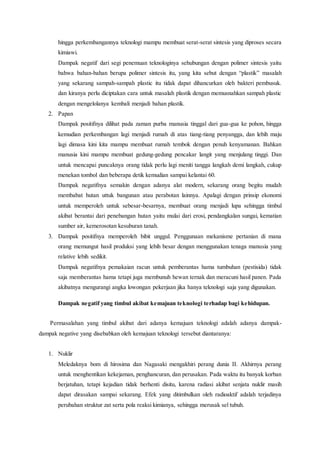 hingga perkembangannya teknologi mampu membuat serat-serat sintesis yang diproses secara
kimiawi.
Dampak negatif dari segi penemuan teknologinya sehubungan dengan polimer sintesis yaitu
bahwa bahan-bahan berupa polimer sintesis itu, yang kita sebut dengan “plastik” masalah
yang sekarang sampah-sampah plastic itu tidak dapat dihancurkan oleh bakteri pembusuk.
dan kiranya perlu diciptakan cara untuk masalah plastik dengan memusnahkan sampah plastic
dengan mengelolanya kembali menjadi bahan plastik.
2. Papan
Dampak positifnya dilihat pada zaman purba manusia tinggal dari gua-gua ke pohon, hingga
kemudian perkembangan lagi menjadi rumah di atas tiang-tiang penyangga, dan lebih maju
lagi dimasa kini kita mampu membuat rumah tembok dengan penuh kenyamanan. Bahkan
manusia kini mampu membuat gedung-gedung pencakar langit yang menjulang tinggi. Dan
untuk mencapai puncaknya orang tidak perlu lagi meniti tangga langkah demi langkah, cukup
menekan tombol dan beberapa detik kemudian sampai kelantai 60.
Dampak negatifnya semakin dengan adanya alat modern, sekarang orang begitu mudah
membabat hutan uttuk bangunan atau perabotan lainnya. Apalagi dengan prinsip ekonomi
untuk memperoleh untuk sebesar-besarnya, membuat orang menjadi lupa sehingga timbul
akibat berantai dari penebangan hutan yaitu mulai dari erosi, pendangkalan sungai, kematian
sumber air, kemerosotan kesuburan tanah.
3. Dampak positifnya memperoleh bibit unggul. Penggunaan mekanisme pertanian di mana
orang memungut hasil produksi yang lebih besar dengan menggunakan tenaga manusia yang
relative lebih sedikit.
Dampak negatifnya pemakaian racun untuk pemberantas hama tumbuhan (pestisida) tidak
saja memberantas hama tetapi juga membunuh hewan ternak dan meracuni hasil panen. Pada
akibatnya mengurangi angka lowongan pekerjaan jika hanya teknologi saja yang digunakan.
Dampak negatif yang timbul akibat kemajuan teknologi terhadap bagi kehidupan.
Permasalahan yang timbul akibat dari adanya kemajuan teknologi adalah adanya dampak-
dampak negative yang disebabkan oleh kemajuan teknologi tersebut diantaranya:
1. Nuklir
Meledaknya bom di hirosima dan Nagasaki mengakhiri perang dunia II. Akhirnya perang
untuk menghentikan kekejaman, penghancuran, dan perusakan. Pada waktu itu banyak korban
berjatuhan, tetapi kejadian tidak berhenti disitu, karena radiasi akibat senjata nuklir masih
dapat dirasakan sampai sekarang. Efek yang ditimbulkan oleh radioaktif adalah terjadinya
perubahan struktur zat serta pola reaksi kimianya, sehingga merusak sel tubuh.
 