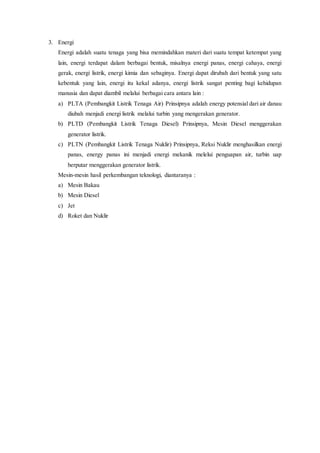 3. Energi
Energi adalah suatu tenaga yang bisa memindahkan materi dari suatu tempat ketempat yang
lain, energi terdapat dalam berbagai bentuk, misalnya energi panas, energi cahaya, energi
gerak, energi listrik, energi kimia dan sebaginya. Energi dapat dirubah dari bentuk yang satu
kebentuk yang lain, energi itu kekal adanya, energi listrik sangat penting bagi kehidupan
manusia dan dapat diambil melalui berbagai cara antara lain :
a) PLTA (Pembangkit Listrik Tenaga Air) Prinsipnya adalah energy potensial dari air danau
diubah menjadi energi listrik melalui turbin yang mengerakan generator.
b) PLTD (Pembangkit Listrik Tenaga Diesel) Prinsipnya, Mesin Diesel menggerakan
generator listrik.
c) PLTN (Pembangkit Listrik Tenaga Nuklir) Prinsipnya, Reksi Nuklir menghasilkan energi
panas, energy panas ini menjadi energi mekanik melelui penguapan air, turbin uap
berputar menggerakan generator listrik.
Mesin-mesin hasil perkembangan teknologi, diantaranya :
a) Mesin Bakau
b) Mesin Diesel
c) Jet
d) Roket dan Nuklir
 