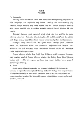 BAB III
PENUTUP
A. Kesimpulan
Teknologi adalah keseluruhan sarana untuk menyediakan barang-barang yang diperlukan
bagi kelangsungan, dan kenyamanan hidup manusia. Teknologi keras adalah teknologi yang
dikatakan sebagai teknologi yang dapat disentuh oleh fisik manusia. Sedangkan teknologi
lunak adalah teknologi yang memberikan penjelasan mengenai hal-hal peralatan fisik atau
material.
Teknologi ditemukan untuk menambah prinsip-prinsip atau teori-teori.Nilai-nilai dalam
teknologi antara lain : Rasionalitas (Dapat ditangkap oleh akal),Efisiensi (Praktis dan efektif),
jarak dengan objek ,Mengendalikan hidup manusia karena teknologi hasil budidaya manusia.
Hubungan tentang manusia,IPTEK dan agama melalui beberapa system pendekatan
antara lain: Pendekatan konflik dan Pendekatan Independensi.Serta Dampak Hard
Technology dan Soft Tecnology dalam keberagamaan berbagai macam baik berdampak
positif maupun berdampak negative.
Peranan teknologi terhadap Ilmu Sosial Dasar Kehidupan sosial masyarakat dipengaruhi
oleh kemajuan teknologi. Peranan teknologi terhadap Ilmu Budaya Dasar dalam bidangnya
budaya akhir – akhir ini mengalami perubahan yang sangat signifikan karena pengaruh
perkembangan teknologi.
B. Saran
Dengan adanya makalah ini semoga kita bisa mendalami mata kuliah IAD,IBD, dan ISD,
khususnya pada pembahasan tentang Soft Technology dan Hard Technology, Kami menyadari bahwa
dalam pembuatan makalah ini masih banyak kekurangan, untuk itu kritik dan saran daridosen dan
para pembaca Kami harapkan. Akhir kata mudah-mudahan makalah inidapat memberi manfaat untuk
pemabaca,terimakasih.
 