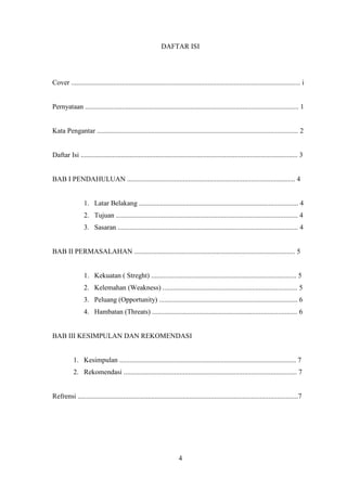 DAFTAR ISI

Cover ................................................................................................................................... i

Pernyataan .......................................................................................................................... 1

Kata Pengantar ................................................................................................................... 2

Daftar Isi ............................................................................................................................ 3

BAB I PENDAHULUAN ................................................................................................ 4

1. Latar Belakang ........................................................................................... 4
2. Tujuan ........................................................................................................ 4
3. Sasaran ....................................................................................................... 4

BAB II PERMASALAHAN ............................................................................................ 5

1. Kekuatan ( Streght) ................................................................................... 5
2. Kelemahan (Weakness) ............................................................................. 5
3. Peluang (Opportunity) ............................................................................... 6
4. Hambatan (Threats) ................................................................................... 6

BAB III KESIMPULAN DAN REKOMENDASI

1. Kesimpulan ..................................................................................................... 7
2. Rekomendasi ................................................................................................... 7

Refrensi ..............................................................................................................................7

4

 