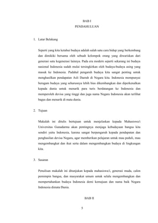 BAB I
PENDAHULUAN

1. Latar Belakang

Seperti yang kita ketahui budaya adalah salah satu cara hidup yang berkembang
dan dimikiki bersama oleh sebuah kelompok orang yang diwariskan dari
generasi satu kegenerasi lainnya. Pada era modern seperti sekarang ini budaya
nasional Indonesia sudah mulai tersingkirkan oleh budaya-budaya asing yang
masuk ke Indonesia. Padahal pengaruh budaya kita sangat penting untuk
menghasilkan pendapatan Asli Daerah di Negara kita. Indonesia mempunyai
beragam budaya yang seharusnya lebih bias dikembangkan dan diperkenalkan
kepada dunia untuk menarik para turis berdatangan ke Indonesia dan
memperoleh devisa yang tinggi dan juga nama Negara Indonesia akan terlihat
bagus dan menarik di mata dunia.

2. Tujuan

Makalah ini ditulis bertujuan untuk menjelaskan kepada Mahasiswa/i
Universitas Gunadarma akan pentingnya menjaga kebudayaan bangsa kita
sendiri yaitu Indonesia, karena sangat berpengaruh kepada pendapatan dan
penghasilan devisa Negara, agar memberikan pelajaran untuk mau peduli, mau
mengembangkat dan ikut serta dalam mengembangkan budaya di lingkungan
kita.

3. Sasaran

Penulisan makalah ini ditunjukan kepada mahasiswa/i, generasi muda, calon
pemimpin bangsa, dan masyarakat umum untuk selalu mengembangkan dan
mempertahankan budaya Indonesia demi kemajuan dan nama baik Negara
Indonesia dimata Dunia.

BAB II
5

 