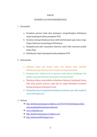 BAB III
KESIMPULAN DAN REKOMENDASI

1. Kesimpulan

a. Kesadaran generasi muda akan pentingnya mengembangkan kebudayaan
sangat berpengaruh dalam pendapatan PAD
b. Sosialisai tentang kebudayaan harus lebih disebarluaskan agar semua warga
Negara Indonesia tau pentingnya Kebudayaan
c. Mengubah pola pikir masyarakat Indonesia untuk lebih mencintai produk
dalam Negri
d. Kebudayaan sangat berpengaruh pada pendapatan PAD

2. Rekomendasi

a. Indonesia terdiri dari banyak pulau, dan disetiap pulau memiliki
kebudayaan yang seharusnya bisa menjadi asset bagi pemerintah
b. Pemikiran para mahasiswa/id an generasi muda bahwa kebudayaan dan
produk asing jauh lebih baik dari produk local harus diubah
c. Masuknya budaya asing kedalam kebudayaan Indonesia berdampak kurang
baik untuk generasi penerus, maka dari itu sangat dibutuhkan sosialisasi
tentang pentingnya kebudayaan Lokal
d. Memperkuat dan memperkokoh kebudayaan Indonesia agar tidak mudah di
claim oleh Negara lain

3. Refrensi
 http://prathamasatyanegara.wordpress.com/2013/03/29/kebudayaan-lokalyang-menghambat-kemajuan-indonesia/
 www.wikepedia.com
 http://prathamasatyanegara.wordpress.com
 http://andriyanto809.blogspot.com

8

 