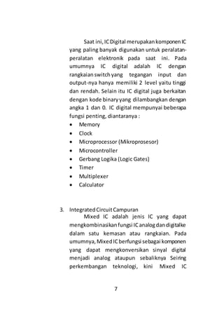 7
Saat ini,ICDigital merupakankomponenIC
yang paling banyak digunakan untuk peralatan-
peralatan elektronik pada saat ini. Pada
umumnya IC digital adalah IC dengan
rangkaianswitchyang tegangan input dan
output-nya hanya memiliki 2 level yaitu tinggi
dan rendah. Selain itu IC digital juga berkaitan
dengan kode binaryyang dilambangkan dengan
angka 1 dan 0. IC digital mempunyai beberapa
fungsi penting, diantaranya :
 Memory
 Clock
 Microprocessor (Mikroprosesor)
 Microcontroller
 Gerbang Logika (Logic Gates)
 Timer
 Multiplexer
 Calculator
3. IntegratedCircuitCampuran
Mixed IC adalah jenis IC yang dapat
mengkombinasikanfungsi ICanalogdandigitalke
dalam satu kemasan atau rangkaian. Pada
umumnya,MixedICberfungsi sebagai komponen
yang dapat mengkonversikan sinyal digital
menjadi analog ataupun sebaliknya Seiring
perkembangan teknologi, kini Mixed IC
 