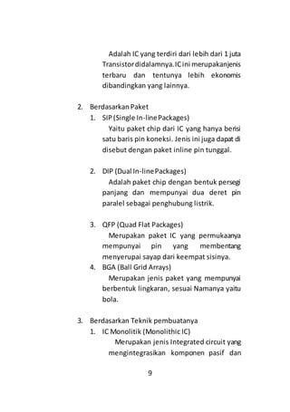 9
Adalah IC yang terdiri dari lebih dari 1 juta
Transistordidalamnya.ICini merupakanjenis
terbaru dan tentunya lebih ekonomis
dibandingkan yang lainnya.
2. BerdasarkanPaket
1. SIP(Single In-linePackages)
Yaitu paket chip dari IC yang hanya berisi
satu baris pin koneksi. Jenis ini juga dapat di
disebut dengan paket inline pin tunggal.
2. DIP (Dual In-linePackages)
Adalah paket chip dengan bentuk persegi
panjang dan mempunyai dua deret pin
paralel sebagai penghubung listrik.
3. QFP (Quad Flat Packages)
Merupakan paket IC yang permukaanya
mempunyai pin yang membentang
menyerupai sayap dari keempat sisinya.
4. BGA (Ball Grid Arrays)
Merupakan jenis paket yang mempunyai
berbentuk lingkaran, sesuai Namanya yaitu
bola.
3. Berdasarkan Teknik pembuatanya
1. IC Monolitik (Monolithic IC)
Merupakan jenis Integrated circuit yang
mengintegrasikan komponen pasif dan
 