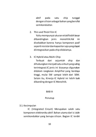 10
aktif pada satu chip tunggal
dengan silicon sebagai bahan yangbersifat
semikonduktor.
2. Thin and Thick Film IC
Yaitumempunyai ukuranrelatiflebihbesar
dibandingkan jenis monolitik.Hal ini
disebabkan karena hanya komponen pasif
seperti resistordankapasitorsajayangdapat
diintegrasikan pada chip didalamya.
3. IC Hybrid atau Multi-Chip
Terbuat dari sejumlah chip dan
dihubungkanmenjadi satusirkuityangsaling
terintegrasi.IC jenis ini biasanya digunakan
didalam rangkaian Amplifier yang berdaya
tinggi, mulai 5W sampai lebih dari 50W.
Selain itu, Kinerja IC Hybrid ini lebih baik
dibanding dengan IC Monolitik.
BAB III
Penutup
3.1. Kesimpulan
IC (Integrated Circuit) Merupakan salah satu
komponen elektronika aktif. Bahan utama dari ic ialah
semikonduktor yang berupa silicon. Bagian IC terdiri
 