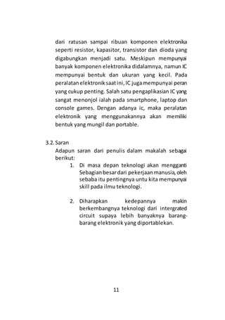 11
dari ratusan sampai ribuan komponen elektronika
seperti resistor, kapasitor, transistor dan dioda yang
digabungkan menjadi satu. Meskipun mempunyai
banyak komponen elektronika didalamnya, namun IC
mempunyai bentuk dan ukuran yang kecil. Pada
peralatanelektroniksaatini,IC jugamempunyai peran
yang cukup penting. Salah satu pengaplikasian IC yang
sangat menonjol ialah pada smartphone, laptop dan
console games. Dengan adanya ic, maka peralatan
elektronik yang menggunakannya akan memiliki
bentuk yang mungil dan portable.
3.2. Saran
Adapun saran dari penulis dalam makalah sebagai
berikut:
1. Di masa depan teknologi akan mengganti
Sebagianbesardari pekerjaanmanusia,oleh
sebaba itu pentingnya untu kita mempunyai
skill pada ilmu teknologi.
2. Diharapkan kedepannya makin
berkembangnya teknologi dari intergrated
circuit supaya lebih banyaknya barang-
barang elektronik yang diportablekan.
 