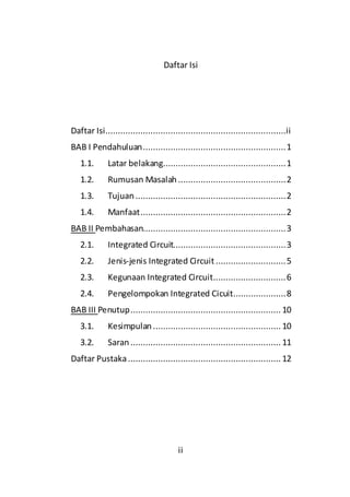 ii
Daftar Isi
Daftar Isi........................................................................ii
BAB I Pendahuluan.........................................................1
1.1. Latar belakang.................................................1
1.2. Rumusan Masalah ...........................................2
1.3. Tujuan............................................................2
1.4. Manfaat..........................................................2
BAB II Pembahasan.........................................................3
2.1. Integrated Circuit.............................................3
2.2. Jenis-jenis Integrated Circuit ............................5
2.3. Kegunaan Integrated Circuit.............................6
2.4. Pengelompokan Integrated Cicuit.....................8
BAB III Penutup............................................................ 10
3.1. Kesimpulan ................................................... 10
3.2. Saran............................................................ 11
Daftar Pustaka............................................................. 12
 