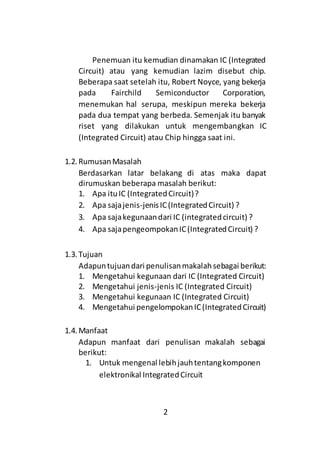 2
Penemuan itu kemudian dinamakan IC (Integrated
Circuit) atau yang kemudian lazim disebut chip.
Beberapa saat setelah itu, Robert Noyce, yang bekerja
pada Fairchild Semiconductor Corporation,
menemukan hal serupa, meskipun mereka bekerja
pada dua tempat yang berbeda. Semenjak itu banyak
riset yang dilakukan untuk mengembangkan IC
(Integrated Circuit) atau Chip hingga saat ini.
1.2. RumusanMasalah
Berdasarkan latar belakang di atas maka dapat
dirumuskan beberapa masalah berikut:
1. Apa ituIC (IntegratedCircuit)?
2. Apa sajajenis-jenisIC(IntegratedCircuit) ?
3. Apa sajakegunaandari IC (integratedcircuit) ?
4. Apa sajapengeompokanIC(IntegratedCircuit) ?
1.3. Tujuan
Adapuntujuandari penulisanmakalahsebagai berikut:
1. Mengetahui kegunaan dari IC (Integrated Circuit)
2. Mengetahui jenis-jenis IC (Integrated Circuit)
3. Mengetahui kegunaan IC (Integrated Circuit)
4. Mengetahui pengelompokanIC(IntegratedCircuit)
1.4. Manfaat
Adapun manfaat dari penulisan makalah sebagai
berikut:
1. Untuk mengenal lebihjauhtentangkomponen
elektronikal IntegratedCircuit
 