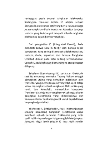 4
terintegrasi pada sebuah rangkaian elektronika.
Sedangkan menurut istilah, IC adalah sebuah
komponen elektronika aktif yang berisi ratusan hingga
jutaan rangkaian dioda, transistor, kapasitor dan juga
resistor yang terintregasi menjadi sebuah rangkaian
elektronika dalam bentuk yang kecil.
Dari pengertian IC (Integrated Circuit), Anda
mengerti bahwa satu IC terdiri dari banyak sekali
komponen. Yang sering ditemukan adalah transistor,
resistor, diode, kapasitor, dan lainnya. Rangkaian
tersebut dibuat pada satu bidang semikonduktor.
ContohICadalahchipsetdi smartphone atauprocessor
di laptop.
Sebelum ditemukannya IC, peralatan Elektronik
saat itu umumnya memakai Tabung Vakum sebagai
komponen utama yang kemudian digantikan oleh
Transistoryangmemiliki ukuranyanglebihkecil.Tetapi
untuk merangkai sebuah rangkaian Elektronika yang
rumit dan kompleks, memerlukan komponen
Transistor dalam jumlah yang banyak sehingga ukuran
perangkat Elektronika yang dihasilkannya pun
berukuranbesardankurangcocok untukdapatdibawa
berpergian (portable).
Teknologi IC (Integrated Circuit) memungkinkan
seorang perancang Rangkaian Elektronika untuk
membuat sebuah peralatan Elektronika yang lebih
kecil,lebihringandenganharga yang lebihterjangkau.
Konsumsi daya listrik sebuah IC juga lebih rendah
 
