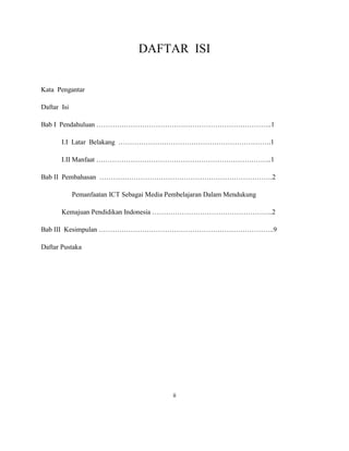 DAFTAR ISI


Kata Pengantar

Daftar Isi

Bab I Pendahuluan …………………………………………………………………..1

       I.I Latar Belakang ………………………………………………………….1

       I.II Manfaat …………………………………………………………………..1

Bab II Pembahasan ………………………………………………………………….2

             Pemanfaatan ICT Sebagai Media Pembelajaran Dalam Mendukung

       Kemajuan Pendidikan Indonesia ……………………………………………..2

Bab III Kesimpulan …………………………………………………………………..9

Daftar Pustaka




                                            ii
 