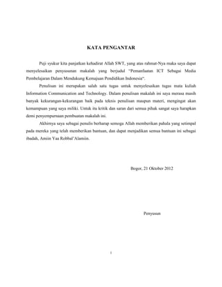 KATA PENGANTAR


       Puji syukur kita panjatkan kehadirat Allah SWT, yang atas rahmat-Nya maka saya dapat
menyelesaikan penyusunan makalah yang berjudul “Pemanfaatan ICT Sebagai Media
Pembelajaran Dalam Mendukung Kemajuan Pendidikan Indonesia“.
       Penulisan ini merupakan salah satu tugas untuk menyelesaikan tugas mata kuliah
Information Communication and Technology. Dalam penulisan makalah ini saya merasa masih
banyak kekurangan-kekurangan baik pada teknis penulisan maupun materi, mengingat akan
kemampuan yang saya miliki. Untuk itu kritik dan saran dari semua pihak sangat saya harapkan
demi penyempurnaan pembuatan makalah ini.
       Akhirnya saya sebagai penulis berharap semoga Allah memberikan pahala yang setimpal
pada mereka yang telah memberikan bantuan, dan dapat menjadikan semua bantuan ini sebagai
ibadah, Amiin Yaa Robbal’Alamiin.




                                                        Bogor, 21 Oktober 2012




                                                               Penyusun




                                             i
 