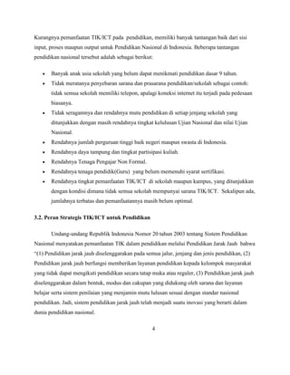 Kurangnya pemanfaatan TIK/ICT pada pendidikan, memiliki banyak tantangan baik dari sisi
input, proses maupun output untuk Pendidikan Nasional di Indonesia. Beberapa tantangan
pendidikan nasional tersebut adalah sebagai berikut:

       Banyak anak usia sekolah yang belum dapat menikmati pendidikan dasar 9 tahun.
       Tidak meratanya penyebaran sarana dan prasarana pendidikan/sekolah sebagai contoh:
       tidak semua sekolah memiliki telepon, apalagi koneksi internet itu terjadi pada pedesaan
       biasanya.
       Tidak seragamnya dan rendahnya mutu pendidikan di setiap jenjang sekolah yang
       ditunjukkan dengan masih rendahnya tingkat kelulusan Ujian Nasional dan nilai Ujian
       Nasional.
       Rendahnya jumlah perguruan tinggi baik negeri maupun swasta di Indonesia.
       Rendahnya daya tampung dan tingkat partisipasi kuliah.
       Rendahnya Tenaga Pengajar Non Formal.
       Rendahnya tenaga pendidik(Guru) yang belum memenuhi syarat sertifikasi.
       Rendahnya tingkat pemanfaatan TIK/ICT di sekolah maupun kampus, yang ditunjukkan
       dengan kondisi dimana tidak semua sekolah mempunyai sarana TIK/ICT. Sekalipun ada,
       jumlahnya terbatas dan pemanfaatannya masih belum optimal.

3.2. Peran Strategis TIK/ICT untuk Pendidikan

       Undang-undang Republik Indonesia Nomor 20 tahun 2003 tentang Sistem Pendidikan
Nasional menyatakan pemanfaatan TIK dalam pendidikan melalui Pendidikan Jarak Jauh bahwa
“(1) Pendidikan jarak jauh diselenggarakan pada semua jalur, jenjang dan jenis pendidikan, (2)
Pendidikan jarak jauh berfungsi memberikan layanan pendidikan kepada kelompok masyarakat
yang tidak dapat mengikuti pendidikan secara tatap muka atau reguler, (3) Pendidikan jarak jauh
diselenggarakan dalam bentuk, modus dan cakupan yang didukung oleh sarana dan layanan
belajar serta sistem penilaian yang menjamin mutu lulusan sesuai dengan standar nasional
pendidikan. Jadi, sistem pendidikan jarak jauh telah menjadi suatu inovasi yang berarti dalam
dunia pendidikan nasional.

                                                   4
 