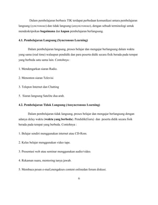Dalam pembelajaran berbasis TIK terdapat perbedaan komunikasi antara pembelajaran
langsung (syncronous) dan tidak langsung (ansyncronous), dengan sebuah terminologi untuk
mendeskripsikan bagaimana dan kapan pembelajaran berlangsung.

4.1. Pembelajaran Langsung (Syncronous Learning)

       Dalam pembelajaran langsung, proses belajar dan mengajar berlangsung dalam waktu
yang sama (real time) walaupun pendidik dan para peserta didik secara fisik berada pada tempat
yang berbeda satu sama lain. Contohnya :

1. Mendengarkan siaran Radio.

2. Menonton siaran Televisi

3. Telepon Internet dan Chatting

5. Siaran langsung Satelite dua arah.

4.2. Pembelajaran Tidak Langsung (Ansyncronous Learning)

       Dalam pembelajaran tidak langsung, proses belajar dan mengajar berlangsung dengan
adanya delay waktu (waktu yang berbeda). Pendidik(Guru) dan peserta didik secara fisik
berada pada tempat yang berbeda. Contohnya :

1. Belajar sendiri menggunakan internet atau CD-Rom.

2. Kelas belajar menggunakan video tape.

3. Presentasi web atau seminar menggunakan audio/video.

4. Rekaman suara, mentoring tanya jawab.

5. Membaca pesan e-mail,mengakses content onlinedan forum diskusi.

                                               6
 