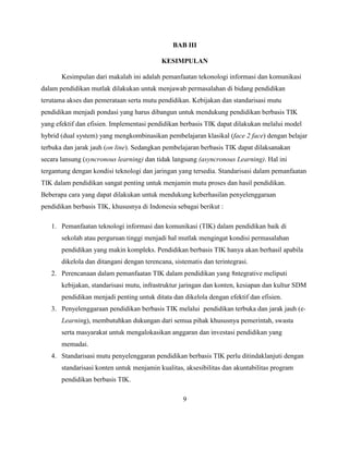 BAB III

                                            KESIMPULAN

       Kesimpulan dari makalah ini adalah pemanfaatan tekonologi informasi dan komunikasi
dalam pendidikan mutlak dilakukan untuk menjawab permasalahan di bidang pendidikan
terutama akses dan pemerataan serta mutu pendidikan. Kebijakan dan standarisasi mutu
pendidikan menjadi pondasi yang harus dibangun untuk mendukung pendidikan berbasis TIK
yang efektif dan efisien. Implementasi pendidikan berbasis TIK dapat dilakukan melalui model
hybrid (dual system) yang mengkombinasikan pembelajaran klasikal (face 2 face) dengan belajar
terbuka dan jarak jauh (on line). Sedangkan pembelajaran berbasis TIK dapat dilaksanakan
secara lansung (syncronous learning) dan tidak langsung (asyncronous Learning). Hal ini
tergantung dengan kondisi teknologi dan jaringan yang tersedia. Standarisasi dalam pemanfaatan
TIK dalam pendidikan sangat penting untuk menjamin mutu proses dan hasil pendidikan.
Beberapa cara yang dapat dilakukan untuk mendukung keberhasilan penyelenggaraan
pendidikan berbasis TIK, khususnya di Indonesia sebagai berikut :

   1. Pemanfaatan teknologi informasi dan komunikasi (TIK) dalam pendidikan baik di
       sekolah atau perguruan tinggi menjadi hal mutlak mengingat kondisi permasalahan
       pendidikan yang makin kompleks. Pendidikan berbasis TIK hanya akan berhasil apabila
       dikelola dan ditangani dengan terencana, sistematis dan terintegrasi.
   2. Perencanaan dalam pemanfaatan TIK dalam pendidikan yang 8ntegrative meliputi
       kebijakan, standarisasi mutu, infrastruktur jaringan dan konten, kesiapan dan kultur SDM
       pendidikan menjadi penting untuk ditata dan dikelola dengan efektif dan efisien.
   3. Penyelenggaraan pendidikan berbasis TIK melalui pendidikan terbuka dan jarak jauh (e-
       Learning), membutuhkan dukungan dari semua pihak khususnya pemerintah, swasta
       serta masyarakat untuk mengalokasikan anggaran dan investasi pendidikan yang
       memadai.
   4. Standarisasi mutu penyelenggaran pendidikan berbasis TIK perlu ditindaklanjuti dengan
       standarisasi konten untuk menjamin kualitas, aksesibilitas dan akuntabilitas program
       pendidikan berbasis TIK.

                                                    9
 