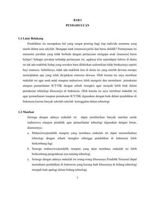 BAB I
                                    PENDAHULUAN



1.1 Latar Belakang
      Pendidikan itu merupakan hal yang sangat penting bagi tiap individu terutama yang
   masih dalam usia sekolah. Mengapa anak (manusia) perlu dan harus dididik? Pertanyaaan ini
   menuntut jawaban yang tidak berbeda dengan pertanyaan mengapa anak (manusia) harus
   belajar? Sebagai jawaban terhadap pertanyaan ini, agaknya kita sependapat bahwa di dunia
   ini tak ada makhluk hidup yang sewaktu baru dilahirkan sedemikian tidak berdayanya seperti
   bayi manusia. Sebaliknya, tidak ada makhluk lain di dunia ini yang setelah dewasa mampu
   menciptakan apa yang telah diciptakan manusia dewasa. Oleh karena itu saya membuat
   makalah ini agar anak-anak maupun mahasiswa lebih mengerti dan memehami pemakaian
   ataupun pemanfaatan ICT/TIK dengan sebaik mungkin agar menjadi lebih baik dalam
   pemakaian tehnologi khususnya di Indonesia. Oleh karena itu saya membuat makalah ini
   agar pemanfaatan maupun pemakaian ICT/TIK digunakan dengan baik dalam pendidikan di
   Indonesia karena banyak sekolah-sekolah ketinggalan dalam tehnologi.


1.2 Manfaat
      Semoga dengan adanya makalah ini           dapat memberikan banyak manfaat untuk
      mahasiswa maupun pendidik agar pemanfaatan tehnologi digunakan dengan benar,
      diantaranya :
      a. Mahasiswa/pendidik maupun yang membaca makalah ini dapat memanfaatkan
          tehnologi dengan sebaik mungkin sehingga pendidikan di Indonesia lebih
          berkembang lagi.
      b. Semoga mahasiswa/pendidik maupun yang akan membaca makalah ini lebih
          berkembang pengetahuan nya tentang tehnologi.
      c. Semoga dengan adanya makalah ini orang-orang khususnya Pendidik Nasional dapat
          memahami pendidikan di Indonesia yang kurang baik khususnya di bidang tehnologi
          menjadi baik apalagi dalam bidang tehnologi.

                                             1
 