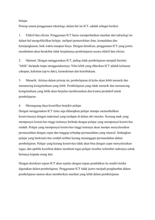 belajar.
Prinsip umum penggunaan teknologi, dalam hal ini ICT, adalah sebagai berikut:

1.    Efektif dan efisien. Penggunaan ICT harus memperhatikan manfaat dari teknologi ini
dalam hal mengefektifkan belajar, meliputi pemerolehan ilmu, kemudahan dan
keterjangkauan, baik waktu maupun biaya. Dengan demikian, penggunaan ICT yang justru
membebani akan berakibat tidak berjalannya pembelajaran secara efektif dan efisien.

2.    Optimal. Dengan menggunakan ICT, paling tidak pembelajaran menjadi bernilai
“lebih” daripada tanpa menggunakannya. Nilai lebih yang diberikan ICT adalah keluasan
cakupan, kekinian (up to date), kemodernan dan keterbukaan.

3.    Menarik. Artinya dalam prinsip ini, pembelajaran di kelas akan lebih menarik dan
memancing keingintahuan yang lebih. Pembelajaran yang tidak menarik dan memancing
keingintahuan yang lebih akan berjalan membosankan dan kontra produktif untuk
pembelajaran.

4.    Merangsang daya kreatifitas berpikir pelajar.
Dengan menggunakan ICT tentu saja diharapkan pelajar mampu menumbuhkan
kreativitasnya dengan maksimal yang terdapat di dalam diri mereka. Seorang anak yang
mempunyai kretaivitas tinggi tentunya berbeda dengan pelajar yang mempunyai kreativitas
rendah. Pelajar yang mempunyai kreativitas tinggi tentunya akan mampu menyelesaikan
permasalahan dengan cepat dan tanggap terhadap permasalahan yang muncul. Sedangkan
pelajar yang berkreativitas rendah terlihat kurang menanggapi permasalahan dalam
pembelajaran. Pelajar yang kurang kreativitas tidak akan bisa dengan cepat menyelesaikan
tugas, dan apabila kesulitan dalam membuat tugas pelajar tersebut terlambat reaksinya untuk
bertanya kepada orang lain.

Dengan demikian tujuan ICT akan sejalan dengan tujuan pendidikan itu sendiri ketika
digunakan dalam pembelajaran. Penggunaan ICT tidak justru menjadi penghambat dalam
pembelajaran namun akan memberikan manfaat yang lebih dalam pembelajaran.
 