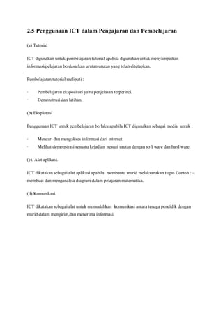 2.5 Penggunaan ICT dalam Pengajaran dan Pembelajaran

(a) Tutorial

ICT digunakan untuk pembelajaran tutorial apabila digunakan untuk menyampaikan
informasi/pelajaran berdasarkan urutan urutan yang telah ditetapkan.

Pembelajaran tutorial meliputi :

·     Pembelajaran ekspositori yaitu penjelasan terperinci.
·     Demonstrasi dan latihan.

(b) Eksplorasi

Penggunaan ICT untuk pembelajaran berlaku apabila ICT digunakan sebagai media untuk :

·     Mencari dan mengakses informasi dari internet.
·     Melihat demonstrasi sesuatu kejadian sesuai urutan dengan soft ware dan hard ware.

(c). Alat aplikasi.

ICT dikatakan sebagai alat aplikasi apabila membantu murid melaksanakan tugas Contoh : –
membuat dan menganalisa diagram dalam pelajaran matematika.

(d) Komunikasi.

ICT dikatakan sebagai alat untuk memudahkan komunikasi antara tenaga pendidik dengan
murid dalam mengirim,dan menerima informasi.
 