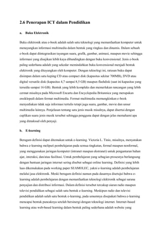 2.6 Penerapan ICT dalam Pendidikan

a.   Buku Elektronik

Buku elektronik atau e-book adalah salah satu teknologi yang memanfaatkan komputer untuk
menayangkan informasi multimedia dalam bentuk yang ringkas dan dinamis. Dalam sebuah
e-book dapat diintegrasikan tayangan suara, grafik, gambar, animasi, maupun movie sehingga
informasi yang disajikan lebih kaya dibandingkan dengan buku konvensional. Jenis e-book
paling sederhana adalah yang sekedar memindahkan buku konvensional menjadi bentuk
elektronik yang ditayangkan oleh komputer. Dengan teknologi ini, ratusan buku dapat
disimpan dalam satu keping CD atau compact disk (kapasitas sekitar 700MB), DVD atau
digital versatile disk (kapasitas 4,7 sampai 8,5 GB) maupun flashdisk (saat ini kapasitas yang
tersedia sampai 16 GB). Bentuk yang lebih kompleks dan memerlukan rancangan yang lebih
cermat misalnya pada Microsoft Encarta dan Encyclopedia Britannica yang merupakan
ensiklopedi dalam format multimedia. Format multimedia memungkinkan e-book
menyediakan tidak saja informasi tertulis tetapi juga suara, gambar, movie dan unsur
multimedia lainnya. Penjelasan tentang satu jenis musik misalnya, dapat disertai dengan
cuplikan suara jenis musik tersebut sehingga pengguna dapat dengan jelas memahami apa
yang dimaksud oleh penyaji.

b.   E-learning

Beragam definisi dapat ditemukan untuk e-learning. Victoria L. Tinio, misalnya, menyatakan
bahwa e-learning meliputi pembelajaran pada semua tingkatan, formal maupun nonformal,
yang menggunakan jaringan komputer (intranet maupun ekstranet) untuk pengantaran bahan
ajar, interaksi, dan/atau fasilitasi. Untuk pembelajaran yang sebagian prosesnya berlangsung
dengan bantuan jaringan internet sering disebut sebagai online learning. Definisi yang lebih
luas dikemukakan pada working paper SEAMOLEC, yakni e-learning adalah pembelajaran
melalui jasa elektronik. Meski beragam definisi namun pada dasarnya disetujui bahwa e-
learning adalah pembelajaran dengan memanfaatkan teknologi elektronik sebagai sarana
penyajian dan distribusi informasi. Dalam definisi tersebut tercakup siaran radio maupun
televisi pendidikan sebagai salah satu bentuk e-learning. Meskipun radio dan televisi
pendidikan adalah salah satu bentuk e-learning, pada umumnya disepakati bahwa e-learning
mencapai bentuk puncaknya setelah bersinergi dengan teknologi internet. Internet-based
learning atau web-based learning dalam bentuk paling sederhana adalah website yang
 