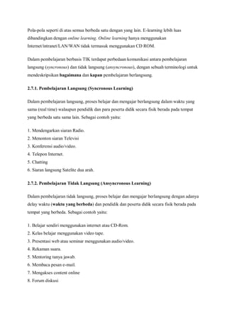 Pola-pola seperti di atas semua berbeda satu dengan yang lain. E-learning lebih luas
dibandingkan dengan online learning. Online learning hanya menggunakan
Internet/intranet/LAN/WAN tidak termasuk menggunakan CD ROM.

Dalam pembelajaran berbasis TIK terdapat perbedaan komunikasi antara pembelajaran
langsung (syncronous) dan tidak langsung (ansyncronous), dengan sebuah terminologi untuk
mendeskripsikan bagaimana dan kapan pembelajaran berlangsung.

2.7.1. Pembelajaran Langsung (Syncronous Learning)

Dalam pembelajaran langsung, proses belajar dan mengajar berlangsung dalam waktu yang
sama (real time) walaupun pendidik dan para peserta didik secara fisik berada pada tempat
yang berbeda satu sama lain. Sebagai contoh yaitu:

1. Mendengarkan siaran Radio.
2. Menonton siaran Televisi
3. Konferensi audio/video.
4. Telepon Internet.
5. Chatting
6. Siaran langsung Satelite dua arah.

2.7.2. Pembelajaran Tidak Langsung (Ansyncronous Learning)

Dalam pembelajaran tidak langsung, proses belajar dan mengajar berlangsung dengan adanya
delay waktu (waktu yang berbeda) dan pendidik dan peserta didik secara fisik berada pada
tempat yang berbeda. Sebagai contoh yaitu:

1. Belajar sendiri menggunakan internet atau CD-Rom.
2. Kelas belajar menggunakan video tape.
3. Presentasi web atau seminar menggunakan audio/video.
4. Rekaman suara.
5. Mentoring tanya jawab.
6. Membaca pesan e-mail.
7. Mengakses content online
8. Forum diskusi
 