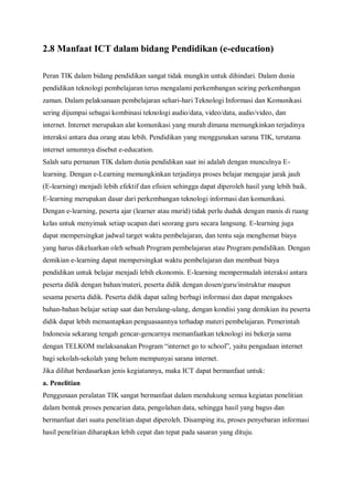 2.8 Manfaat ICT dalam bidang Pendidikan (e-education)

Peran TIK dalam bidang pendidikan sangat tidak mungkin untuk dihindari. Dalam dunia
pendidikan teknologi pembelajaran terus mengalami perkembangan seiring perkembangan
zaman. Dalam pelaksanaan pembelajaran sehari-hari Teknologi Informasi dan Komunikasi
sering dijumpai sebagai kombinasi teknologi audio/data, video/data, audio/video, dan
internet. Internet merupakan alat komunikasi yang murah dimana memungkinkan terjadinya
interaksi antara dua orang atau lebih. Pendidikan yang menggunakan sarana TIK, terutama
internet umumnya disebut e-education.
Salah satu pernanan TIK dalam dunia pendidikan saat ini adalah dengan munculnya E-
learning. Dengan e-Learning memungkinkan terjadinya proses belajar mengajar jarak jauh
(E-learning) menjadi lebih efektif dan efisien sehingga dapat diperoleh hasil yang lebih baik.
E-learning merupakan dasar dari perkembangan teknologi informasi dan komunikasi.
Dengan e-learning, peserta ajar (learner atau murid) tidak perlu duduk dengan manis di ruang
kelas untuk menyimak setiap ucapan dari seorang guru secara langsung. E-learning juga
dapat mempersingkat jadwal target waktu pembelajaran, dan tentu saja menghemat biaya
yang harus dikeluarkan oleh sebuah Program pembelajaran atau Program pendidikan. Dengan
demikian e-learning dapat mempersingkat waktu pembelajaran dan membuat biaya
pendidikan untuk belajar menjadi lebih ekonomis. E-learning mempermudah interaksi antara
peserta didik dengan bahan/materi, peserta didik dengan dosen/guru/instruktur maupun
sesama peserta didik. Peserta didik dapat saling berbagi informasi dan dapat mengakses
bahan-bahan belajar setiap saat dan berulang-ulang, dengan kondisi yang demikian itu peserta
didik dapat lebih memantapkan penguasaannya terhadap materi pembelajaran. Pemerintah
Indonesia sekarang tengah gencar-gencarnya memanfaatkan teknologi ini bekerja sama
dengan TELKOM melaksanakan Program “internet go to school”, yaitu pengadaan internet
bagi sekolah-sekolah yang belum mempunyai sarana internet.
Jika dilihat berdasarkan jenis kegiatannya, maka ICT dapat bermanfaat untuk:
a. Penelitian
Penggunaan peralatan TIK sangat bermanfaat dalam mendukung semua kegiatan penelitian
dalam bentuk proses pencarian data, pengolahan data, sehingga hasil yang bagus dan
bermanfaat dari suatu penelitian dapat diperoleh. Disamping itu, proses penyebaran informasi
hasil penelitian diharapkan lebih cepat dan tepat pada sasaran yang dituju.
 