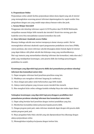 b. Perpustakaan Online
Perpustakaan online adalah fasilitas perpustakaan dalam dunia digital yang ada di internet
yang memungkinkan seseorang pencari informasi dapatmengakses ke segala sumber ilmu
pengetahuan dengan cara yang mudah tanpa adanya batasan waktu dan jarak.
c. Sarana Belajar Interaktif
Penggunaan alat teknologi informasi seperti LCD Proyektor dan CD-ROM Multimedia
menjadikan suasana belajar lebih menarik dan interaktif. Kreativitas seorang guru dan
keaktifan siswa bisa menciptkakan suasana komunikasi dua arah.
d. Akses Informasi Akademik secara Online
Biasanya lembaga sekolah atau institusi mempunyai alamat situsnya sendiri. Hal ini
memungkinkan informasi akademik seperti pengumuman pendaftaran siswa baru (PMB),
sistem penilaian, dan sistem informasi sekolah dituangkan dalam bentuk digital di internet
yang dapat diakses oleh pihak sekolah dan beberapa orang yang membutuhkannya.
Dari segi manusia yang memanfaatkan teknologi informasi dan komunikasi, maka akan ada 2
pihak yang mendapatkan keuntungan, yaitu peserta didik dan lembaga penyelenggara
pendidikan itu sendiri.


Keuntungan yang diperoleh bagi peserta didik dari pemanfaatan peralatan teknologi
informasi dan komunikasi antara lain:
1). Dapat mengakes informasi hasil penelitian-penelitian orang lain.
2). Mudahnya cara mengakses informasi langsung ke sumbernya.
3). Akses dengan para pakar untuk berkonsultasi juga lebih mudah.
4). Adanya materi pelajaran yang tersusun secara interaktif dan menarik.
5). Bisa mengikuti kelas online sehingga kendala terhadap biaya dan waktu dapat diatasi.


Sedangkan keuntungan yang diperoleh bagi penyelenggara pendidikan dari
pemanfaatan peralatan teknologi informasi dan komunikasi antara lain:
1). Dapat saling bertukar hasil penelitian dengan institusi pendidikan yang lain.
2). Memberikan kemudahan dalam pelayanan kepada peserta didik.
3). Dengan program jarak jauh, maka informasi akademik dapat dicapai oleh peserta didik
melalui program jarak jauh.
4). Biaya pengadaan buku-buku sekolah yang ada diperpustakaan bisa dikurangi dengan
adanya perpustakaan online.
5). Memungkinkan terjadinya kerjasama dengan institusi lain.
 