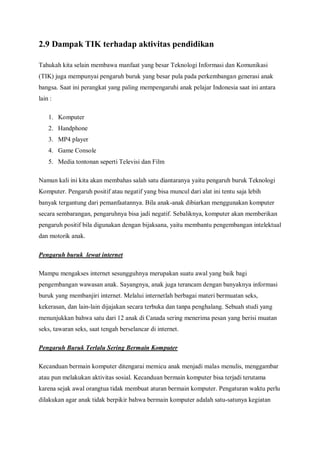 2.9 Dampak TIK terhadap aktivitas pendidikan

Tahukah kita selain membawa manfaat yang besar Teknologi Informasi dan Komunikasi
(TIK) juga mempunyai pengaruh buruk yang besar pula pada perkembangan generasi anak
bangsa. Saat ini perangkat yang paling mempengaruhi anak pelajar Indonesia saat ini antara
lain :

    1. Komputer
    2. Handphone
    3. MP4 player
    4. Game Console
    5. Media tontonan seperti Televisi dan Film

Namun kali ini kita akan membahas salah satu diantaranya yaitu pengaruh buruk Teknologi
Komputer. Pengaruh positif atau negatif yang bisa muncul dari alat ini tentu saja lebih
banyak tergantung dari pemanfaatannya. Bila anak-anak dibiarkan menggunakan komputer
secara sembarangan, pengaruhnya bisa jadi negatif. Sebaliknya, komputer akan memberikan
pengaruh positif bila digunakan dengan bijaksana, yaitu membantu pengembangan intelektual
dan motorik anak.

Pengaruh buruk lewat internet

Mampu mengakses internet sesungguhnya merupakan suatu awal yang baik bagi
pengembangan wawasan anak. Sayangnya, anak juga terancam dengan banyaknya informasi
buruk yang membanjiri internet. Melalui internetlah berbagai materi bermuatan seks,
kekerasan, dan lain-lain dijajakan secara terbuka dan tanpa penghalang. Sebuah studi yang
menunjukkan bahwa satu dari 12 anak di Canada sering menerima pesan yang berisi muatan
seks, tawaran seks, saat tengah berselancar di internet.

Pengaruh Buruk Terlalu Sering Bermain Komputer

Kecanduan bermain komputer ditengarai memicu anak menjadi malas menulis, menggambar
atau pun melakukan aktivitas sosial. Kecanduan bermain komputer bisa terjadi terutama
karena sejak awal orangtua tidak membuat aturan bermain komputer. Pengaturan waktu perlu
dilakukan agar anak tidak berpikir bahwa bermain komputer adalah satu-satunya kegiatan
 