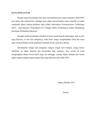 KATA PENGANTAR

       Dengan segala kerendahan hati kami memanjatkan puji syukur kehadirat Allah SWT
atas berkat dan karunia-Nya sehingga kami dapat menyelesaikan tugas makalah ini untuk
memenuhi dalam bidang penilaian mata kuliah Information Communication Technology
(ICT) , yang berjudul “Pemanfaatan ICT Sebagai Media Pembelajaran Dalam Mendukung
Kemajuan Pendidikan Indonesia”.

       Mungkin dalam pembuatan makalah ini kami masih banyak kekurangan, baik itu dari
segi penulisan, isi dan lain sebagainya, maka kami sangat mengharapkan kritik dan saran
guna untuk perbaikan untuk pembuatan makalah di hari yang akan datang.

       Demikianlah sebagai kata pengantar, dengan iringan serta harapan, semga tulisan
sederhana ini dapat diterima dan bermanfaat bagi pembaca. Atas semua ini kami
mengucapkan ribuan terima kasih yang tak terhingga, semoga segala bantuan dari semua
pihak mudah-mudahan dapat amalan baik yang diberikan oleh Allah SWT.




                                                        Bogor, Oktober 2012




                                                              Penulis
 