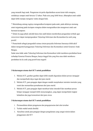 yang menarik bagi anak. Pengaturan ini perlu diperhatikan secara ketat oleh orangtua,
setidaknya sampai anak berusia 12 tahun. Pada usia yang lebih besar, diharapkan anak sudah
dapat lebih mampu mengatur waktu dengan baik.

* Menimbang untung ruginya mengenalkan komputer pada anak, pada akhirnya memang
amat tergantung pada kesiapan orangtua dalam mengenalkan dan mengawasi anak saat
bermain komputer.
* Selain itu juga pihak sekolah harus ikut andil dalam memberikan pengarahan terbaik agar
siswa/siswi dapat mempergunakan Teknologi Informasi dan Komunikasi ke arah yang
positif.
* Pemerintah sebagai pengendali semua sistem penyedia Informasi harusnya lebih aktif
dalam mengontrol penggunaan Teknologi Informasi dan Komunikasi untuk Generasi Anak
Bangsa.
Sadar atau tidak sadar Teknologi Informasi dan Komunikasi telah membawa perubahan besar
terhadap Generasi Penerus Bangsa, hanya tinggal kita yang bisa atau tidak membawa
perubahan itu ke arah yang positif atau negatif.




3 Kekurangan utama dari ICT untuk pendidikan

    1. Melalui ICT, gambar-gambar dapat lebih mudah digunakan dalam proses mengajar
           dan memperbaiki daya ingat dari para murid.
    2. Melalui ICT, para pengajar dapat dengan mudah menjelaskan instruksi-instruksi yang
           rumit dan memastikan pemahaman dari para murid.
    3. Melalui ICT, para pengajar dapat membuat kelas interaktif dan membuat proses
           belajar mengajar menjadi lebih menyenangkan, yang dapat memperbaiki tingkat
           kehadiran dan juga konsentrasi dari para siswa

3 Kekurangan utama dari ICT untuk pendidikan

    1. Permasalahan dalam pengaturan dan pengoperasian dari alat tersebut
    2. Terlalu mahal untuk dimiliki
    3.     Kesulitan untuk para pengajar dengan pengalaman yang sangat minim dalam
           penggunaan alat ICT
 