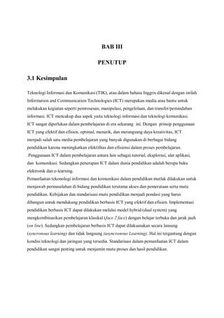 BAB III

                                       PENUTUP

3.1 Kesimpulan

Teknologi Informasi dan Komunikasi (TIK), atau dalam bahasa Inggris dikenal dengan istilah
Information and Communication Technologies (ICT) merupakan media atau bantu untuk
melakukan kegiatan seperti pemrosesan, manipulasi, pengelolaan, dan transfer/pemindahan
informasi. ICT mencakup dua aspek yaitu teknologi informasi dan teknologi komunikasi.
ICT sangat diperlukan dalam pembelajaran di era sekarang ini. Dengan prinsip penggunaan
ICT yang efektif dan efisien, optimal, menarik, dan merangsang daya kreativitas, ICT
menjadi salah satu media pembelajaran yang banyak digunakan di berbagai bidang
pendidikan karena meningkatkan efektifitas dan efisiensi dalam proses pembelajaran.
.Penggunaan ICT dalam pembelajaran antara lain sebagai tutorial, eksplorasi, alat aplikasi,
dan komunikasi. Sedangkan penerapan ICT dalam dunia pendidikan adalah berupa buku
elektronik dan e-learning.
Pemanfaatan tekonologi informasi dan komunikasi dalam pendidikan mutlak dilakukan untuk
menjawab permasalahan di bidang pendidikan terutama akses dan pemerataan serta mutu
pendidikan. Kebijakan dan standarisasi mutu pendidikan menjadi pondasi yang harus
dibangun untuk mendukung pendidikan berbasis ICT yang efektif dan efisien. Implementasi
pendidikan berbasis ICT dapat dilakukan melalui model hybrid (dual system) yang
mengkombinasikan pembelajaran klasikal (face 2 face) dengan belajar terbuka dan jarak jauh
(on line). Sedangkan pembelajaran berbasis ICT dapat dilaksanakan secara lansung
(syncronous learning) dan tidak langsung (asyncronous Learning). Hal ini tergantung dengan
kondisi teknologi dan jaringan yang tersedia. Standarisasi dalam pemanfaatan ICT dalam
pendidikan sangat penting untuk menjamin mutu proses dan hasil pendidikan.
 