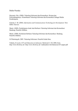 Daftar Pustaka

Haryanto, Edy. (2008). Teknologi Informasi dan Komunikasi: Konsep dan
Perkembangannya. Pemanfaatan Teknologi Informasi dan Komunikasi Sebagai Media
Pembelajaran

Gairola, C. M. (2004). Information and Communications Technology for Development. New
Delhi: Elsevier.

Munir. (2009). Pembelajaran Jarak Jauh Berbasis Teknologi Informasi dan Komunikasi.
Bandung, Penerbit:Alfabeta.

Munir. (2008). Kurikulum Berbasis Teknologi Informasi dan Komunikasi. Bandung,
Penerbit:Alfabeta.

S.P.Hariningsih. 2005. Teknologi Informasi. Penerbit Graha Ilmu.

Yuhetty, H. (n.d.). ICT and Education in Indonesia. Retrieved 11 20, 2008, from
http://www.lib.itb.ac.id/: http://www.lib.itb.ac.id/~mahmudin/e-list/Indonesia-ICT-paper.pdf
 