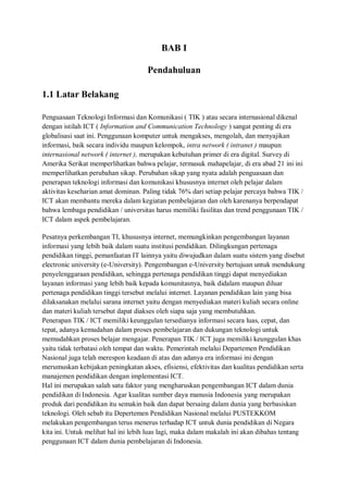 BAB I

                                    Pendahuluan

1.1 Latar Belakang

Penguasaan Teknologi Informasi dan Komunikasi ( TIK ) atau secara internasional dikenal
dengan istilah ICT ( Information and Communication Technology ) sangat penting di era
globalisasi saat ini. Penggunaan komputer untuk mengakses, mengolah, dan menyajikan
informasi, baik secara individu maupun kelompok, intra network ( intranet ) maupun
internasional network ( internet ), merupakan kebutuhan primer di era digital. Survey di
Amerika Serikat memperlihatkan bahwa pelajar, termasuk mahapelajar, di era abad 21 ini ini
memperlihatkan perubahan sikap. Perubahan sikap yang nyata adalah penguasaan dan
penerapan teknologi informasi dan komunikasi khususnya internet oleh pelajar dalam
aktivitas keseharian amat dominan. Paling tidak 76% dari setiap pelajar percaya bahwa TIK /
ICT akan membantu mereka dalam kegiatan pembelajaran dan oleh karenanya berpendapat
bahwa lembaga pendidikan / universitas harus memiliki fasilitas dan trend penggunaan TIK /
ICT dalam aspek pembelajaran.

Pesatnya perkembangan TI, khususnya internet, memungkinkan pengembangan layanan
informasi yang lebih baik dalam suatu institusi pendidikan. Dilingkungan pertenaga
pendidikan tinggi, pemanfaatan IT lainnya yaitu diwujudkan dalam suatu sistem yang disebut
electronic university (e-University). Pengembangan e-University bertujuan untuk mendukung
penyelenggaraan pendidikan, sehingga pertenaga pendidikan tinggi dapat menyediakan
layanan informasi yang lebih baik kepada komunitasnya, baik didalam maupun diluar
pertenaga pendidikan tinggi tersebut melalui internet. Layanan pendidikan lain yang bisa
dilaksanakan melalui sarana internet yaitu dengan menyediakan materi kuliah secara online
dan materi kuliah tersebut dapat diakses oleh siapa saja yang membutuhkan.
Penerapan TIK / ICT memiliki keunggulan tersedianya informasi secara luas, cepat, dan
tepat, adanya kemudahan dalam proses pembelajaran dan dukungan teknologi untuk
memudahkan proses belajar mengajar. Penerapan TIK / ICT juga memiliki keunggulan khas
yaitu tidak terbatasi oleh tempat dan waktu. Pemerintah melalui Departemen Pendidikan
Nasional juga telah merespon keadaan di atas dan adanya era informasi ini dengan
merumuskan kebijakan peningkatan akses, efisiensi, efektivitas dan kualitas pendidikan serta
manajemen pendidikan dengan implementasi ICT.
Hal ini merupakan salah satu faktor yang mengharuskan pengembangan ICT dalam dunia
pendidikan di Indonesia. Agar kualitas sumber daya manusia Indonesia yang merupakan
produk dari pendidikan itu semakin baik dan dapat bersaing dalam dunia yang berbasiskan
teknologi. Oleh sebab itu Depertemen Pendidikan Nasional melalui PUSTEKKOM
melakukan pengembangan terus menerus terhadap ICT untuk dunia pendidikan di Negara
kita ini. Untuk melihat hal ini lebih luas lagi, maka dalam makalah ini akan dibahas tentang
penggunaan ICT dalam dunia pembelajaran di Indonesia.
 