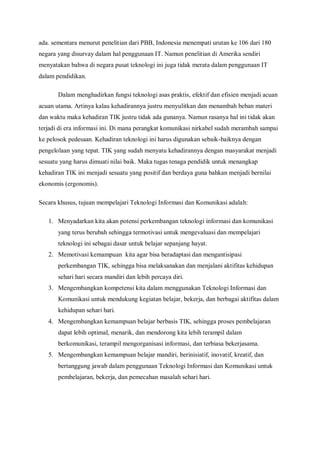 ada. sementara menurut penelitian dari PBB, Indonesia menempati urutan ke 106 dari 180
negara yang disurvay dalam hal penggunaan IT. Namun penelitian di Amerika sendiri
menyatakan bahwa di negara pusat teknologi ini juga tidak merata dalam penggunaan IT
dalam pendidikan.

       Dalam menghadirkan fungsi teknologi asas praktis, efektif dan efisien menjadi acuan
acuan utama. Artinya kalau kehadirannya justru menyulitkan dan menambah beban materi
dan waktu maka kehadiran TIK justru tidak ada gunanya. Namun rasanya hal ini tidak akan
terjadi di era informasi ini. Di mana perangkat komunikasi nirkabel sudah merambah sampai
ke pelosok pedesaan. Kehadiran teknologi ini harus digunakan sebaik-baiknya dengan
pengelolaan yang tepat. TIK yang sudah menyatu kehadirannya dengan masyarakat menjadi
sesuatu yang harus dimuati nilai baik. Maka tugas tenaga pendidik untuk menangkap
kehadiran TIK ini menjadi sesuatu yang positif dan berdaya guna bahkan menjadi bernilai
ekonomis (ergonomis).

Secara khusus, tujuan mempelajari Teknologi Informasi dan Komunikasi adalah:

   1. Menyadarkan kita akan potensi perkembangan teknologi informasi dan komunikasi
       yang terus berubah sehingga termotivasi untuk mengevaluasi dan mempelajari
       teknologi ini sebagai dasar untuk belajar sepanjang hayat.
   2. Memotivasi kemampuan kita agar bisa beradaptasi dan mengantisipasi
       perkembangan TIK, sehingga bisa melaksanakan dan menjalani aktifitas kehidupan
       sehari hari secara mandiri dan lebih percaya diri.
   3. Mengembangkan kompetensi kita dalam menggunakan Teknologi Informasi dan
       Komunikasi untuk mendukung kegiatan belajar, bekerja, dan berbagai aktifitas dalam
       kehidupan sehari hari.
   4. Mengembangkan kemampuan belajar berbasis TIK, sehingga proses pembelajaran
       dapat lebih optimal, menarik, dan mendorong kita lebih terampil dalam
       berkomunikasi, terampil mengorganisasi informasi, dan terbiasa bekerjasama.
   5. Mengembangkan kemampuan belajar mandiri, berinisiatif, inovatif, kreatif, dan
       bertanggung jawab dalam penggunaan Teknologi Informasi dan Komunikasi untuk
       pembelajaran, bekerja, dan pemecahan masalah sehari hari.
 