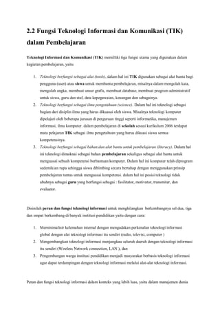 2.2 Fungsi Teknologi Informasi dan Komunikasi (TIK)
dalam Pembelajaran

Teknologi Informasi dan Komunikasi (TIK) memilliki tiga fungsi utama yang digunakan dalam
kegiatan pembelajaran, yaitu


   1. Teknologi berfungsi sebagai alat (tools), dalam hal ini TIK digunakan sebagai alat bantu bagi
       pengguna (user) atau siswa untuk membantu pembelajaran, misalnya dalam mengolah kata,
       mengolah angka, membuat unsur grafis, membuat database, membuat program administratif
       untuk siswa, guru dan staf, data kepegawaian, keuangan dan sebagainya.
   2. Teknologi berfungsi sebagai ilmu pengetahuan (science). Dalam hal ini teknologi sebagai
       bagian dari disiplin ilmu yang harus dikuasai oleh siswa. Misalnya teknologi komputer
       dipelajari oleh beberapa jurusan di perguruan tinggi seperti informatika, manajemen
       informasi, ilmu komputer. dalam pembelajaran di sekolah sesuai kurikulum 2006 terdapat
       mata pelajaran TIK sebagai ilmu pengetahuan yang harus dikuasi siswa semua
       kompetensinya.
   3. Teknologi berfungsi sebagai bahan dan alat bantu untuk pembelajaran (literacy). Dalam hal
       ini teknologi dimaknai sebagai bahan pembelajaran sekaligus sebagai alat bantu untuk
       menguasai sebuah kompetensi berbantuan komputer. Dalam hal ini komputer telah diprogram
       sedemikian rupa sehingga siswa dibimbing secara bertahap dengan menggunakan prinsip
       pembelajaran tuntas untuk menguasai kompetensi. dalam hal ini posisi teknologi tidak
       ubahnya sebagai guru yang berfungsi sebagai : fasilitator, motivator, transmiter, dan
       evaluator.



Disinilah peran dan fungsi teknologi informasi untuk menghilangkan berkembangnya sel dua, tiga
dan empat berkembang di banyak institusi pendidikan yaitu dengan cara:

   1. Meminimalisir kelemahan internal dengan mengadakan perkenalan teknologi informasi
       global dengan alat teknologi informasi itu sendiri (radio, televisi, computer )
   2. Mengembangkan teknologi informasi menjangkau seluruh daerah dengan teknologi informasi
       itu sendiri (Wireless Network connection, LAN ), dan
   3. Pengembangan warga institusi pendidikan menjadi masyarakat berbasis teknologi informasi
       agar dapat terdampingan dengan teknologi informasi melalui alat-alat teknologi informasi.



Peran dan fungsi teknologi informasi dalam konteks yang lebih luas, yaitu dalam manajemen dunia
 
