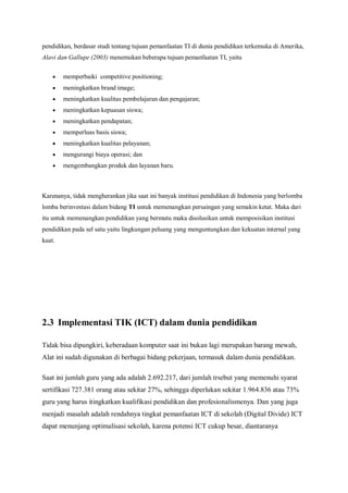 pendidikan, berdasar studi tentang tujuan pemanfaatan TI di dunia pendidikan terkemuka di Amerika,
Alavi dan Gallupe (2003) menemukan beberapa tujuan pemanfaatan TI, yaitu

       memperbaiki competitive positioning;
       meningkatkan brand image;
       meningkatkan kualitas pembelajaran dan pengajaran;
       meningkatkan kepuasan siswa;
       meningkatkan pendapatan;
       memperluas basis siswa;
       meningkatkan kualitas pelayanan;
       mengurangi biaya operasi; dan
       mengembangkan produk dan layanan baru.



Karenanya, tidak mengherankan jika saat ini banyak institusi pendidikan di Indonesia yang berlomba
lomba berinvestasi dalam bidang TI untuk memenangkan persaingan yang semakin ketat. Maka dari
itu untuk memenangkan pendidikan yang bermutu maka disolusikan untuk memposisikan institusi
pendidikan pada sel satu yaitu lingkungan peluang yang menguntungkan dan kekuatan internal yang
kuat.




2.3 Implementasi TIK (ICT) dalam dunia pendidikan

Tidak bisa dipungkiri, keberadaan komputer saat ini bukan lagi merupakan barang mewah,
Alat ini sudah digunakan di berbagai bidang pekerjaan, termasuk dalam dunia pendidikan.

Saat ini jumlah guru yang ada adalah 2.692.217, dari jumlah trsebut yang memenuhi syarat
sertifikasi 727.381 orang atau sekitar 27%, sehingga diperlukan sekitar 1.964.836 atau 73%
guru yang harus itingkatkan kualifikasi pendidikan dan profesionalismenya. Dan yang juga
menjadi masalah adalah rendahnya tingkat pemanfaatan ICT di sekolah (Digital Divide) ICT
dapat menunjang optimalisasi sekolah, karena potensi ICT cukup besar, diantaranya
 