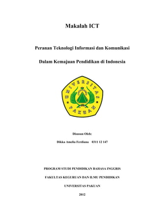 Makalah ICT


Peranan Teknologi Informasi dan Komunikasi

 Dalam Kemajuan Pendidikan di Indonesia




                   Disusun Oleh:

         Dikka Amelia Ferdiana   0311 12 147




   PROGRAM STUDI PENDIDIKAN BAHASA INGGRIS

    FAKULTAS KEGURUAN DAN ILMU PENDIDIKAN

             UNIVERSITAS PAKUAN

                       2012
 