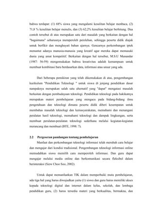 bahwa terdapat: (1) 68% siswa yang mengalami kesulitan belajar menbaca, (2)
71,8 % kesulitan belajar menulis, dan (3) 62,2% kesulitan belajar berhitung. Dua
contoh tersebut di atas merupakan satu dari masalah yang berkaitan dengan hal
"bagaimana" seharusnya memperoleh perolehan, sehingga peserta didik diajak
untuk berfikir dan menghayati bahan ajarnya. Gencarnya perkembangan iptek
menuntut adanya manusia-manusia yang kreatif agar mereka dapat memasuki
dunia yang amat kompetitif. Berkaitan dengan hal tersebut, M.S.U Munandar
(1987: 56-59) mengemukakan bahwa kreativitas adalah kemampuan untuk
membuat kombinasi baru berdasarkan data, informasi atau unsur yang ada.


      Dari beberapa pemikiran yang telah dikemukakan di atas, pengembangan
kurikulum "Pendidikan Teknologi " untuk siswa di jenjang pendidikan dasar
nampaknya merupakan salah satu alternatif yang "dapat" mengatasi masalah
berkaitan dengan pembudayaan teknologi. Pendidikan teknologi pada hakikatnya
merupakan materi pembelajaran yang mengacu pada bidang-bidang ilmu
pengetahuan dan teknologi dimana peserta didik diberi kesempatan untuk
membahas masalah teknologi dan kemasyarakatan, memahami dan menangani
peralatan hasil teknologi, memahami teknologi dan dampak lingkungan, serta
membuat peralatan-peralatan teknologi sederhana melalui kegiatan-kegiatan
merancang dan membuat (BTE, 1998: 7).


2.2   Pergeseran pandangan tentang pembelajaran
      Manfaat dan perkembangan teknologi informasi telah merubah cara belajar
dan mengajar dari kondisi tradisional. Pengembangan teknologi informasi online
memudahkan siswa memilih cara memperoleh informasi. Dan guru dapat
mengajar melalui media online dan berkomunikasi secara fleksibel dalam
berinteraksi (Siew Choo Soo, 2002).


      Untuk dapat memanfaatkan TIK dalam memperbaiki mutu pembelajaran,
ada tiga hal yang harus diwujudkan yaitu (1) siswa dan guru harus memiliki akses
kepada teknologi digital dan internet dalam kelas, sekolah, dan lembaga
pendidikan guru, (2) harus tersedia materi yang berkualitas, bermakna, dan
 