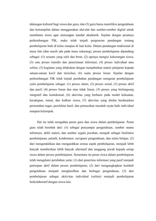 dukungan kultural bagi siswa dan guru, dan (3) guru harus memilikio pengetahuan
dan ketrampilan dalam menggunakan alat-alat dan sumber-sumber digital untuk
membantu siswa agar mencaqpai standar akademik. Sejalan dengan pesatnya
perkembangan     TIK,   maka telah    terjadi   pergeseran   pandangan   tentang
pembelajaran baik di kelas maupun di luar kelas. Dalam pandangan tradisional di
masa lalu (dan masih ada pada masa sekarang), proses pembelajaran dipandang
sebagai: (1) sesuatu yang sulit dan berat, (2) upoaya mengisi kekurangan siswa,
(3) satu proses transfer dan penerimaan informasi, (4) proses individual atau
soliter, (5) kegiatan yang dilakukan dengan menjabarkan materi pelajaran kepada
satuan-satuan kecil dan terisolasi, (6) suatu proses linear. Sejalan dengan
perkembangan TIK telah terjadi perubahan pandangan mengenai pembelajaran
yaitu pembelajaran sebagai: (1) proses alami, (2) proses sosial, (3) proses aktif
dan pasif, (4) proses linear dan atau tidak linear, (5) proses yang berlangsung
integratif dan kontekstual, (6) aktivitas yang berbasis pada model kekuatan,
kecakapan, minat, dan kulktur siswa, (7) aktivitas yang dinilai berdasarkan
pemenuhan tugas, perolehan hasil, dan pemecahan masalah nyata baik individual
maupun kelompok.


     Hal itu telah menguban peran guru dan siswa dalam pembelajaran. Peran
guru telah berubah dari: (1) sebagai penyampai pengetahuan, sumber utama
informasi, akhli materi, dan sumber segala jawaban, menjadi sebagai fasilitator
pembelajaran, pelatih, kolaborator, navigator pengetahuan, dan mitra belajar; (2)
dari mengendalikan dan mengarahkan semua aspek pembelajaran, menjadi lebih
banyak memberikan lebih banyak alternatif dan tanggung jawab kepada setiap
siswa dalam proses pembelajaran. Sementara itu peran siswa dalam pembelajaran
telah mengalami perubahan yaitu: (1) dari penerima informasi yang pasif menjadi
partisipan aktif dalam proses pembelajaran, (2) dari mengungkapkan kembali
pengetahuan menjadi menghasilkan dan berbagai pengetahuan, (3) dari
pembelajaran sebagai aktiivitas individual (soliter) menjadi pembelajaran
berkolaboratif dengan siswa lain.
 