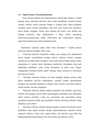 2.3    Tujuh Peranan Teknologi Informasi
       Sesuai dengan hakekat dan karakteristiknya, paling tidak terdapat 7 (tujuh)
peranan utama teknologi informasi dalam dunia pendidikan. Ketujuh peranan
strategis tersebut terkait langsung dengan 4 (empat) pilar utama penopang
arsitektur sistem institusi pendidikan yang baik yaitu konten dan kurikulum,
proses belajar mengajar, sumber daya manusia dan kultur, serta fasilitas dan
jaringan    prasarana   yang     ditunjangoleh   3   (tiga)   entitas   pendukung
operasional,masing-masing adalah infrastruktur dan suprastruktur, kegiatan
operasional terpadu, dan sistem manajemen mutu.


      Berdasarkan sejumlah aspek inilah maka diturunkan 7 (tujuh) peranan
teknologi informasi (Indrajit, 2005), yaitu:
1.      Teknologi informasi merupakan sumber atau gudang ilmu pengetahuan
karena dengan memanfaatkan jaringan raksasa semacam internet, pengajar
maupun peserta didik dapat mengakses secara bebas ribuan bahkan jutaan sumber
pengetahuan di seluruh dunia disamping memberikan kesempatan bagi para
stakeholder pendidikan untuk saling berinteraksi di dunia maya dengan
menggunakan berbagai fasilitas seperti chatting, email, mailing list, newsboard,
dan discussion forum
2.      Teknologi informasi sebagai alat bantu pengajar maupun peserta didik
dalam melakukan aktivitas pembelajaran, misalnya dengan memanfaatkan
komputer dan sejumlah aplikasinya sebagai media simulasi, alat bantu ilustrasi,
sarana interaksi, dan lain sebagainya;
3.     Teknologi informasi sebagai standar kompetensi dan keahlian yang harus
dimiliki oleh pengajar, peserta didik, penyelenggara pendidikan, dan stakeholder
terkait lainnya (misalnya: orang tua, pemerintah, dan masyarakat) karena
merupakan prasyarat mutlak agar pendidikan berbasis teknologi informasi dapat
dilakukan secara efektif.
4.     Teknologi informasi sebagai peluang terjadinya sebuah transformasi sistem
pendidikan masa depan terutama dengan diperkenalkannya sejumlah konsep
semacam e-library, virtual class, digital library, dan lain-lain yang tidak lagi
bergantung pada batasan-batasan fisik dari sumber daya (Morton, 1991);
 