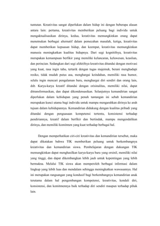 tuntutan. Kreativitas sangat diperlukan dalam hidup ini dengan beberapa alasan
antara lain: pertama, kreativitas memberikan peluang bagi individu untuk
mengaktualisasikan dirinya, kedua, kreativitas memungkinkan orang dapat
menemukan berbagai alternatif dalam pemecahan masalah, ketiga, kreativitas
dapat memberikan kepuasan hidup, dan keempat, kreativitas memungkinkan
manusia meningkatkan kualitas hidupnya. Dari segi kognitifnya, kreativitas
merupakan kemampuan berfikir yang memiliki kelancaran, keluwesan, keaslian,
dan perincian. Sedangkan dari segi afektifnya kreativitas ditandai dengan motivasi
yang kuat, rasa ingin tahu, tertarik dengan tugas majemuk, berani menghadapi
resiko, tidak mudah putus asa, menghargai keindahan, memiliki rasa humor,
selalu ingin mencari pengalaman baru, menghargai diri sendiri dan orang lain,
dsb. Karya-karya kreatif ditandai dengan orisinalitas, memiliki nilai, dapat
ditransformasikan, dan dapat dikondensasikan. Selanjutnya kemandirian sangat
diperlukan dalam kehidupan yang penuh tantangan ini sebab kemandirian
merupakan kunci utama bagi individu untuk mampu mengarahkan dirinya ke arah
tujuan dalam kehidupannya. Kemandirian didukung dengan kualitas pribadi yang
ditandai    dengan    penguasaan   kompetensi    tertentu,   konsistensi   terhadap
pendiriannya, kreatif dalam berfikir dan bertindak, mampu mengendalikan
dirinya, dan memiliki komitmen yang kuat terhadap berbagai hal.


        Dengan memperhatikan ciri-ciri kreativitas dan kemandirian tersebut, maka
dapat dikatakan bahwa TIK memberikan peluang untuk berkembangnya
kreativitas dan kemandirian siswa. Pembelajaran dengan dukungan TIK
memungkinkan dapat menghasilkan karya-karya baru yang orsinil, memiliki nilai
yang tinggi, dan dapat dikembangkan lebih jauh untuk kepentingan yang lebih
bermakna. Melalui TIK siswa akan memperoleh berbagai informasi dalam
lingkup yang lebih luas dan mendalam sehingga meningkatkan wawasannya. Hal
ini merupakan rangsangan yang kondusif bagi berkembangnya kemandirian anak
terutama dalam hal pengembangan kompetensi, kreativitas, kendali diri,
konsistensi, dan komitmennya baik terhadap diri sendiri maupun terhadap pihak
lain.
 